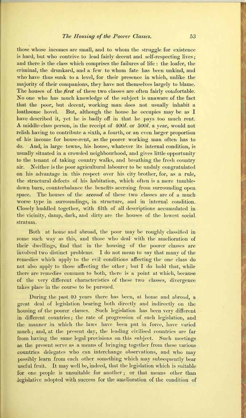 those whose incomes are small, and to whom the struggle for existence is hard, but who contrive to lead fairly decent and self-respecting lives; and there is the class which comprises the failures of life : the loafer, the criminal, the drunkard, and a few to whom fate has been unkind, and who have thus sunk to a level, for their presence in which, unlike the majority of their companions, they have not themselves largely to blame. The houses of the first of these two classes are often fairly comfortable. No one who has much knowledge of the subject is unaware of the fact that the poor, but decent, working man does not usually inhabit a loathsome hovel. But, although the house he occupies may be as I have described it, yet he is badly off in that he pays too much rent. A middle-class person, in the receipt of 400/. or 500/. a year, would not relish having to contribute a sixth, a fourth, or an even larger proportion of his income for house-rent, as the poorer working man often has to do. And, in large towns, his house, whatever its internal condition, is usually situated in a crowded neighbourhood, and gives little opportunity to the tenant of taking country walks, and breathing the fresh country air. Neither is the poor agricultural labourer to be unduly congratulated on his advantage, in this respect over his city brother, for, as a rule, the structural defects of his habitation, which often is a mere tumble- down barn, counterbalance the benefits accruing from surrounding open space. The houses of the second of these two classes are of a much worse type in surroundings, in structure, and in internal condition. Closely huddled together, with filth of all descriptions accumulated in the vicinity, damp, dark, and dirty are the houses of the lowest social stratum. Both at home and abroad, the poor may be roughly classified in some such Avay as this, and those who deal with the amelioration of their dwellings, find that in the housing of the poorer classes are involved two distinct problems. I do not mean to say that many of the remedies which apply to the evil conditions affecting the one class do not also apply to those affecting the other ; but I do hold that, while there are remedies common to both, there is a point at which, because of the very different characteristics of these two classes, divergence takes place in the course to be pursued. During the past 40 years there has been, at home and abro;id, a great deal of legislation bearing both directly and indirectly on the housing of the poorer classes. Such legislation has been very different in different countries; the rate of progression of such legislation, and the manner in which the laws have been put in force, have varied much; and, at the present day, the leading civilised countries are far from having the same legal provisions on this subject. Such meetings as the present serve as a means of bringing together from these various countries delegates who can interchange observations, and who may possibly learn from each other something which may subsequently bear useful fruit. It may well be, indeed, that the legislation which is suitable for one people is unsuitable for another; or that means other than legislative adopted with success for the amelioration of the condition of