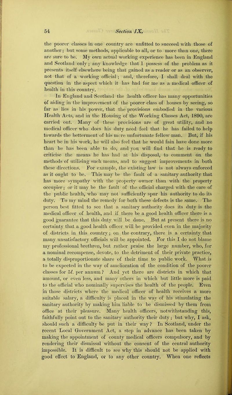 the poorer classes in one country are unfitted to succeed with those of another; but some methods, applicable to all, or to more than one, there are sure to be. My own actual working experience has been in England and Scotland only; any knowledge that 1 possess of the problem as it presents itself elsewhere being that gained as a reader or as an observer, not that of a working official; and, therefore, I shall deal with the question in the aspect which it has had for me as a medical officer of health in this countr}'. In England and Scotland the health officer has many opportunities of aiding in the improvement of the poorer class of houses by seeing, so far as lies in his power, that the provisions embodied in the various Health Acts, and in the Housing of the Working Classes Act, 1890, are carried out. Many of these provisions are of great utility, and no medical officer who does his duty need feel that he has failed to help towards the betterment of his mere unfortunate fellow man. But, if his heart be in his work, he will also feel that he would fain have done more than he has been able to do, and you will find that he is ready to criticise the means he has had at his disposal, to comment on the methods of utilising such means, and to suggest improvements in both these directions. For example, the existing law is not always enforced as it ought to be. This may be the fault of a sanitary authority that has more sympathy with the property owner than with the property occupier; or it may be the fault of the official charged with the care of the public health, who may not sufficiently spur his authority to do its duty. To my mind the remedy for both these defects is the same. The person best fitted to see that a sanitary authority does its duty is the medical officer of health, and if there be a good health officer there is a good guarantee that this duty will be done. But at present there is no certainty that a good health officer will be provided even in the majority of districts in this country; on the contrary, there is a certainty that many unsatisfactory officials will be appointed. For this I do not blame my professional brethren, but rather praise the large number, who, for a nominal recompense, devote, to the detriment of their private practice, a totally disproportionate share of their time to public work. What is to be expected in the way of amelioration of the condition of the poorer classes for 51. per annum ? And yet there are districts in which that amount, or even less, and many others in which but little more is paid to the official who nominally supervises the health of the people. Even in those districts where the medical officer of health receives a more suitable salary, a difficulty is placed in the way of his stimulating the sanitary authority by making him liable to be dismissed by them from office at their pleasure. Many health officers, notwithstanding this, faithfully point out to the sanitary authority their duty j but why, I ask, should such a difficulty be put in their way ? In Scotland, under the recent Local Government Act, a step in advance has been taken by making the appointment of county medical officers compulsory, and by rendering their dismissal without the consent of the central authority impossible. It is difficult to see why this should not be applied with good effect to England, or to any other country. When one reflects