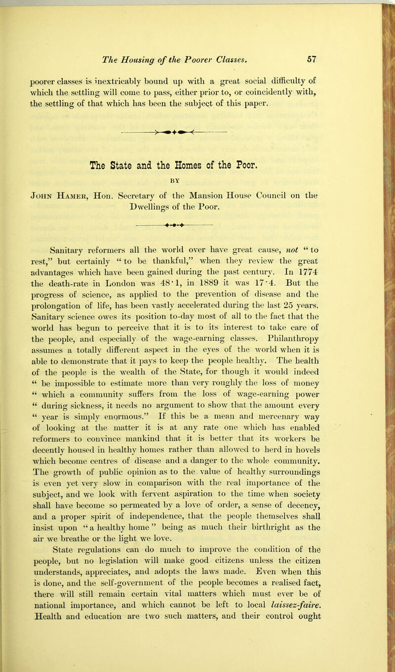 poorer classes is inextricably bound up with a great social difficulty of which the settling will come to pass, either prior to, or coincidently with, the settling of that which has been the subject of this paper. John Hamer, Hon. Secretary of the Mansion House Council on the Dwellings of the Poor. Sanitary reformers all the world over have great cause, 7wt “ to rest,” but certainly “ to be thankful,” when they review the great advantages which have been gained during the past century. In 1774 the death-rate in London was 48’1, in 1889 it was 17'4. But the progress of science, as applied to the prevention of disease and the prolongation of life, has been vastly accelerated during the last 25 years. Sanitary science owes its position to-day most of all to the fact that the world has begun to perceive that it is to its interest to take care of the people, and especially of the wage-earning classes. Philanthropy assumes a totally different aspect in the eyes of the world when it is able to demonstrate that it pays to keep the people healthy. The health of the people is the wealth of the State, for though it would indeed “ be impossible to estimate more than very roughly the loss of money “ which a community suffers from the loss of wage-earning power “ during sickness, it needs no argument to show that the amount every “ year is simply enormous.” If this be a mean and mercenary way of looking at the matter it is at any rate one which has enabled reformers to convince mankind that it is better that its workers be decently housed in healthy homes rather than allowed to herd in hovels Avhich become centres of disease and a danger to the whole community. The growth of public opinion as to the. value of healthy surroundings is even yet very slow in comparison with the real importance of the subject, and we look with fervent aspiration to the time when society shall have become so permeated by a love of order, a sense of decency, and a proper spirit of independence, that the people themselves shall insist upon “ a healthy home ” being as much their birthright as the air we breathe or the light we love. State regulations can do much to improve the condition of the people, but no legislation will make good citizens unless the citizen understands, appreciates, and adopts the laws made. Even when this is done, and the self-government of the people becomes a realised fact, there will still remain certain vital matters which must ever be of national importance, and which cannot be left to local laissez-faire. Health and education are two such matters, and their control ought The State and the Homes of the Poor. BY