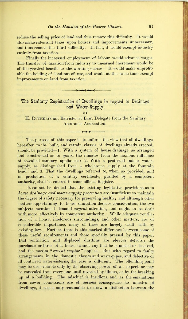 reduce the selling price of land and thus remove this difficulty. It would also make rates and taxes upon houses and improvements unnecessary, and thus remove the third difficulty. In fact, it would exempt industry entirely from taxation. Finally the increased employment of labour would advance wages. The transfer of taxation from industry to unearned increment would be of the greatest benefit to the working classes. It would make unprofit- able the holding of land out of use, and would at the same time exempt improvements on land from taxation. The Sanitary Registration of Dwellings in regard to Drainage and Water-Supply. BY H. Rutherfurd, Barrister-at-Law, Delegate from the Sanitary Assurance Association. . — The purpose of this paper is to enforce the view that all dwellings hereafter to be built, and certain classes of dwellings already erected, should be provided—1. With a system of house drainage so arranged and constructed as to guard the inmates from the noxious influence of so-called sanitary appliances: 2. With a protected indoor water- supply, as distinguished from a wholesome supply at the fountain head: and 3. That the dwellings referred to, when so provided, and on production of a sanitary certificate, granted by a competent authority, shall be entered in some official Register. It cannot be denied that the existing legislative provisions as to house drainage and water-supply protection are insufficient to maintain the degree of safety necessary for preserving health ; and although other matters appertaining to house sanitation deserve consideration, the two subjects mentioned demand urgent attention, and ought to be dealt with more effectively by competent authority. While adequate ventila- tion of a house, inodorous surroundings, and other matters, are of considerable importance, many of these are largely dealt with by existing law. Further, there is this marked difference between some of these useful requirements and those specially pressed by this paper. Bad ventilation and ill-placed dustbins are obvious defects; the purchaser or hirer of a house cannot say that he is misled or deceived, and the maxim “ caveat emptor ” applies. But with regard to faulty arrangements in the domestic closets and waste-pipes, and defective or ill-contrived water-cisterns, the case is different. The offending point may be discoverable only by the observing power of an expert, or may be concealed from every one until revealed by illness, or by the breaking up of a building. The mischief is insidious, and as the emanations from sewer connexions are of serious consequence to inmates of dwellings, it seems only reasonable to draw a distinction between the