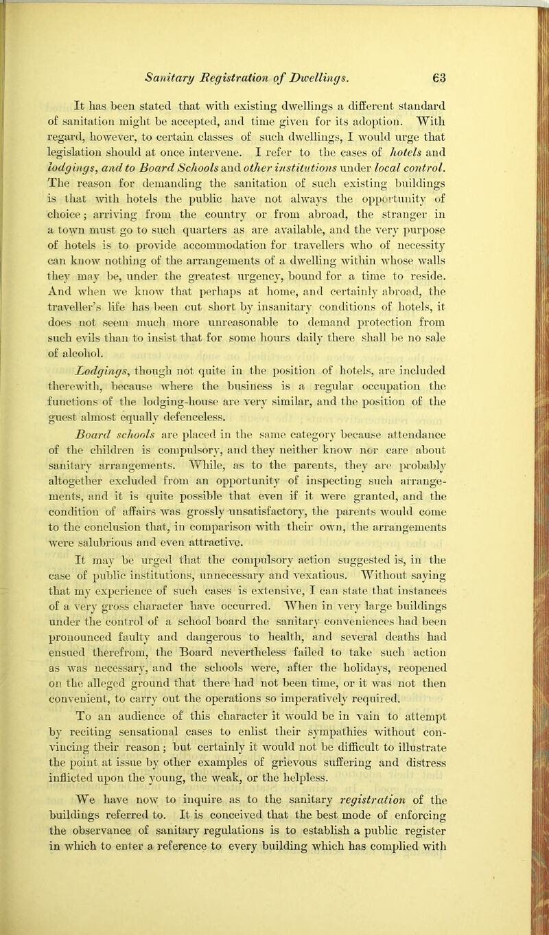 It has been stated that with existing dwellings a different standard of sanitation might be accepted, and time given for its adoption. With regard, however, to certaizi classes of such dwellings, I would urge that legislation should at once intervene. I refer to the cases of hotels and lodgings, and to Board Schools and other institutions under local control. The reason for demanding the sanitation of such existing Iznildings is that with hotels the public have not always the opportunity of choice; arriving from the country or from abroad, the stranger in a town must go to such quarters as are availalde, and the very purpose of hotels is to provide accommodation for travellers who of necessity can know nothing of the arrangements of a dwelling within whose walls they may be, under the greatest urgency, bound for a time to reside. And when we know that perhaps at home, and certainly alzroad, the traveller’s life has been cut short by insanitary conditions of hotels, it does not seem much more unreasonable to demand protection from such evils than to insist that for some hours daily there shall l)e no sale of alcohol. Lodgings, though not quite in the position of hotels, are included therewith, because where the business is a regxdar occupation the functions of the lodging-house are very similar, and the position of the guest almost equally defenceless. Board schools are placed in the same category because attendance of the children is compulsory, and they neither know nor care about sanitary arrangements. While, as to the parents, they are probably altogether excluded from an opportunity of inspecting such arrange- ments, and it is quite possible that even if it 'were granted, and the condition of affairs Avas grossly unsatisfactory, the parents would come to the conclusion that, in comparison Avith their own, the arrangements were salubrious and eA'en attractiA'e. It may be urged that the compidsory action suggested is, in the case of public institutions, unnecessary and A'exatious. Without saying that my experience of such cases is extensi\m, I can state that instances of a A'ery gross character have occzirred. When in A'ery laige buildings under the control of a school board the sanitary conveniences had been pronounced faulty and dangerous to health, and several deaths had enszzed therefrom, the Board neA-ei'theless failed to take such action as Avas necessary, and the schools Avere, after the holidays, reopened on the alleged ground that there had not been time, or it Avas not then conA’euient, to carry out the operations so imperatively required. To an audience of this character it Avould be in A’ain to attempt by reciting sensational cases to enlist their sympathies without con- A'iuciug their reason ; but certainly it would not be difficult to illustrate the point at issize by other examples of grievous suffering and distress inflicted upon the young, the weak, or the helpless. We have noAV to inquire as to the sanitary registration of the buildings referred to. It is conceived that the best mode of enforcing the observance of sanitary regulations is to establish a public register in which to enter a reference to every building which has complied with