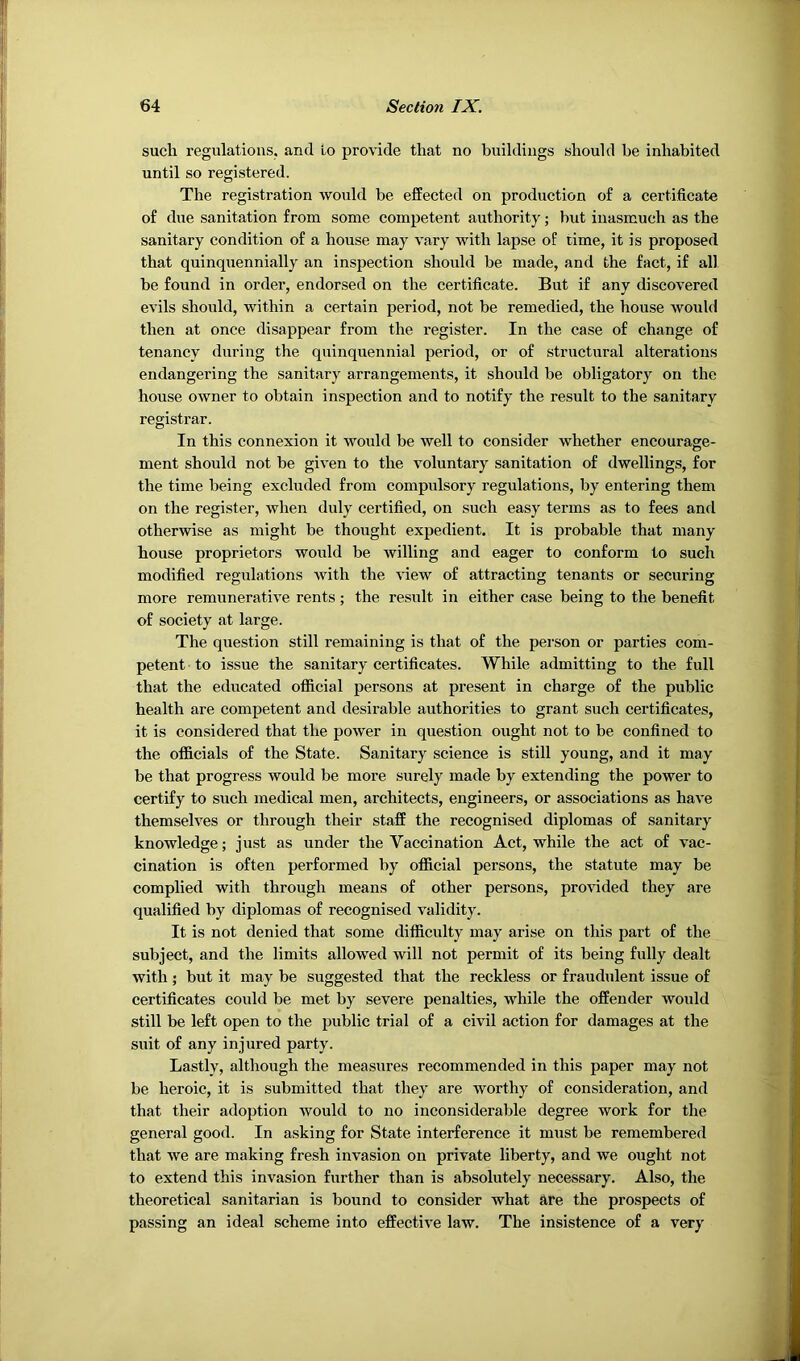 such regulations, and Lo provide that no buildings should be inhabited until so registered. The registration would be effected on production of a certificate of due sanitation from some competent authority; but inasmuch as the sanitary condition of a house may vary with lapse of time, it is proposed that quinquennially an inspection should be made, and the fact, if all. be found in order, endorsed on the certificate. But if any discovered evils should, within a certain period, not be remedied, the house would then at once disappear from the register. In the case of change of tenancy during the quinquennial period, or of structural alterations endangering the sanitary arrangements, it should be obligatory on the house owner to obtain inspection and to notify the result to the sanitary registrar. In this connexion it would be well to consider whether encourage- ment should not be given to the voluntary sanitation of dwellings, for the time being excluded from compulsory regulations, by entering them on the register, when duly certified, on such easy terms as to fees and otherwise as might be thought expedient. It is probable that many house proprietors would be willing and eager to conform to such modified regulations with the view of attracting tenants or securing more remunerative rents ; the result in either case being to the benefit of society at large. The question still remaining is that of the person or parties com- petent to issue the sanitary certificates. While admitting to the full that the educated official persons at present in charge of the public health are competent and desirable authorities to grant such certificates, it is considered that the power in question ought not to be confined to the officials of the State. Sanitary science is still young, and it may be that progress would be more surely made by extending the power to certify to such medical men, architects, engineers, or associations as have themselves or through their staff the recognised diplomas of sanitary knowledge; just as under the Vaccination Act, while the act of vac- cination is often performed by official persons, the statute may be complied with through means of other persons, pro\dded they are qualified by diplomas of recognised validity. It is not denied that some difficulty may arise on this part of the subject, and the limits allowed will not permit of its being fully dealt with; but it may be suggested that the reckless or fraudulent issue of certificates could be met by severe penalties, while the offender would still be left open to the public trial of a civil action for damages at the suit of any injured party. Lastly, although the measures recommended in this paper may not be heroic, it is submitted that they are worthy of consideration, and that their adoption would to no inconsiderable degree work for the general good. In asking for State interference it must be remembered that we are making fresh invasion on private liberty, and we ought not to extend this invasion further than is absolutely necessary. Also, the theoretical sanitarian is bound to consider what are the prospects of passing an ideal scheme into effective law. The insistence of a very