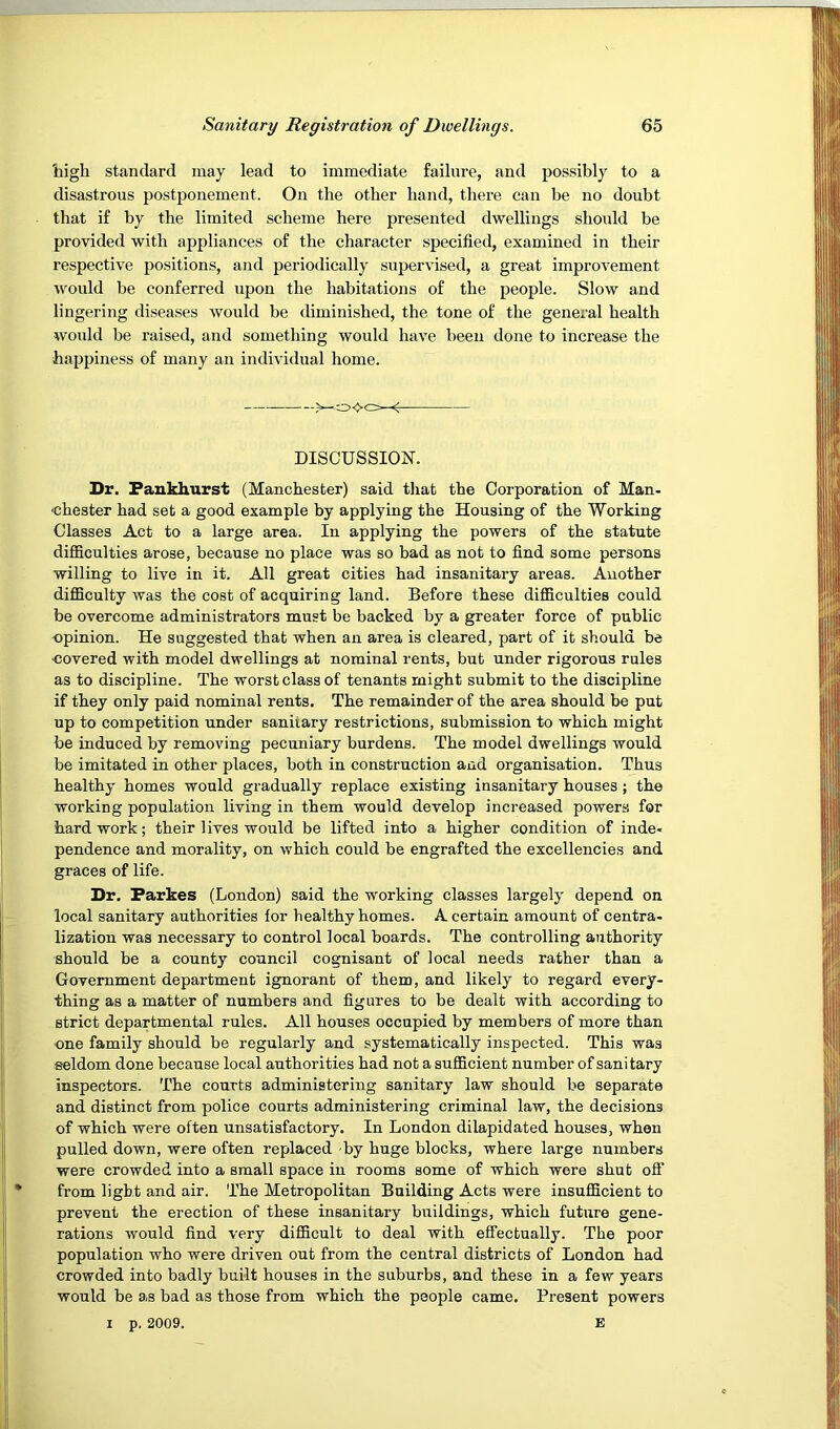 liigh standard may lead to immediate failure, and possibly to a disastrous postponement. On the other hand, there can be no doubt provided with appliances of the character specified, examined in their respective positions, and periodically supervised, a great improvement would be conferred upon the habitations of the people. Slow and lingering diseases would be diminished, the tone of the general health would be raised, and something would have been done to increase the happiness of many an individual home. Dr. Fankhurst (Manchester) said tliat the Corporation of Man- Classes Act to a large area. In applying the powers of the statute difficulties arose, because no place was so bad as not to find some persons willing to live in it. All great cities had insanitary areas. Another difficulty was the cost of acquiring land. Before these difficulties could opinion. He suggested that when an area is cleared, part of it should be covered with model dwellings at nominal rents, but under rigorous rules if they only paid nominal rents. The remainder of the area should be put up to competition under sanitary restrictions, submission to which might be induced by removing pecuniary burdens. The model dwellings would be imitated in other places, both in construction and organisation. Thus healthy homes would gradually replace existing insanitary houses ; the working population living in them would develop increased powers for hard work; their lives would be lifted into a higher condition of inde- pendence and morality, on which could be engrafted the excellencies and graces of life. Dr. Farkes (London) said the working classes largely depend on local sanitary authorities lor healthy homes. A certain amount of centra- lization was necessary to control local boards. The controlling authority should be a county council cognisant of local needs rather than a Government department ignorant of them, and likely to regard every- thing as a matter of numbers and figures to be dealt with according to strict departmental rules. All houses occupied by members of more than one family should be regularly and systematically inspected. This was seldom done because local authorities had not a sufficient number of sanitary inspectors. The courts administering sanitary law should be separate and distinct from police courts administering criminal law, the decisions of which were often unsatisfactory. In London dilapidated houses, when pulled down, were often replaced by huge blocks, where large numbers were crowded into a small space in rooms some of which were shut off from light and air. The Metropolitan Building Acts were insufficient to prevent the erection of these insanitary buildings, which future gene- rations would find very difficult to deal with effectually. The poor population who were driven out from the central districts of London had crowded into badly built houses in the suburbs, and these in a few years would be as bad as those from which the people came. Present powers I p. 2009. E that if by the limited scheme here presented dwellings should be <■ DISCUSSION. Chester had set a good example by applying the Housing of the Working be overcome administrators must be backed by a greater force of public as to discipline. The worst class of tenants might submit to the discipline