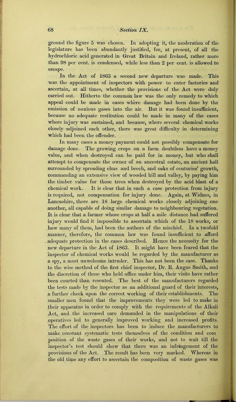 ground the figure 5 was chosen. In adopting it, the moderation of the legislature has been abundantly justified, for, at present, of all the hydrochloric acid generated in Great Britain and Ireland, rather more than 98 per cent, is condensed, while less than 2 per cent, is allowed to escape. In the Act of 1863 a second new departure was made. This was the appointment of inspectors with power to enter factories and ascertain, at all times, whether the provisions of the Act were duly carried out. Hitherto the common law was the only remedy to which appeal could be made in cases where damage had been done by the emission of noxious gases into the air. But it was found insufficient, because no adequate restitution could be made in many of the cases where injury was sustained, and because, where several chemical works closely -adjoined each other, there was great difficulty in determining which had been the offender. In many cases a money payment could not possibly compensate for damage done. The growing crops on a farm doubtless have a money value, and when destroyed can be paid for in money, but who shall attempt to compensate the owner of an ancestral estate, an ancient hall surrounded by spreading elms and beech, and oaks of centuries’ growth, commanding an extensive view of wooded hill and valley, by paying him the timber value for those trees when destroyed by the acid blast of a chemical work. It is clear that in such a case protection from injury is required, not compensation for injury done. Again, at Widnes, in Lancashire, there are 18 large chemical works closely adjoining one another, all capable of doing similar damage to neighbouring vegetation. It is clear that a farmer whose crops at half a mile distance had suffered injury would find it impossible to ascertain which of the 18 works, or how many of them, had been the authors of the mischief. In a twofold manner, therefore, the common law was found insufficient to afford adequate protection in the cases described. Hence the necessity for the new departure in the Act of 1863. It might have been feared that the inspector of chemical works would be regarded by the manufacturer as a spy, a most unwelcome intruder. This has not been the case. Thanks to the wise method of the first chief inspector. Dr. R. Angus Smith, and the discretion of those who held office under him, their visits have rather been courted than resented. The best of the manufacturers regarded the tests made by the inspector as an additional guard of their interests, a further check upon the correct working of their establishments. The smaller men found that the improvements they were led to make in ]their apparatus in order to comply with the requirements of the Alkali Act, and the increased care demanded in the manipulations of their .operatives led to generally improved working and increased profits. The effort of the inspectors has been to induce the manufacturers to make constant systematic tests themselves of the condition and com position of the waste gases of their works, and not to wait till the inspector’s test should show that there was an infringement of the provisions of the Act. The result has been very marked. Whereas in the old time any effort to ascertain the composition of waste gases was