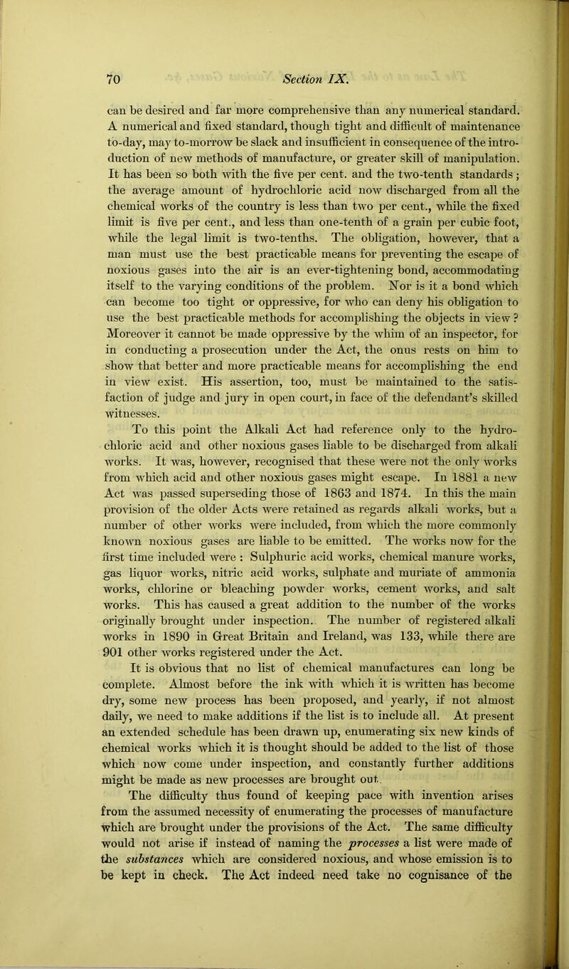 can be desired and far more comprehensive than any numerical standard. A numerical and fixed standard, though tight and difficult of maintenance to-day, may to-morrow be slack and insufficient in consequence of the intro- duction of new methods of manufacture, or greater skill of manipulation. It has been so both with the five per cent, and the two-tenth standards ; the average amount of hydrochloric acid now discharged from all the chemical works of the country is less than two per cent., while the fixed limit is five per cent., and less than one-tenth of a grain per cubic foot, while the legal limit is two-tenths. The obligation, however, that a man must use the best practicable means for preventing the escape of noxious gases into the air is an ever-tightening bond, accommodating itself to the varying conditions of the problem. hTor is it a bond which can become too tight or oppressive, for who can deny his obligation to use the best practicable methods for accomplishing the objects in view ? Moreover it cannot be made oppressive by the whim of an inspector, for in conducting a prosecution under the Act, the onus rests on him to show that better and more practicable means for accomplishing the end in view exist. His assertion, too, must be maintained to the satis- faction of judge and jury in open court, in face of the defendant’s skilled witnesses. To this point the Alkali Act had reference only to the hydro- chloric acid and other noxious gases liable to be discharged from alkali works. It was, however, recognised that these were not the only works from which acid and other noxious gases might escape. In 1881 a new Act was passed superseding those of 1863 and 1874. In this the main provision of the older Acts were retained as regards alkali works, but a number of other works were included, from which the more commonly known noxious gases are liable to be emitted. The works now for the first time included were : Sulphuric acid works, chemical manure works, gas liquor works, nitric acid works, sulphate and muriate of ammonia works, chlorine or bleaching powder works, cement works, and salt works. This has caused a great addition to the number of the works originally brought under inspection. The number of registered alkali works in 1890 in Grreat Britain and Ireland, was 133, while there are 901 other works registered under the Act. It is obvious that no list of chemical manufactures can long be complete. Almost before the ink with which it is written has become dry, some new process has been proposed, and yearly, if not almost daily, we need to make additions if the list is to include all. At present an extended schedule has been drawn up, enumerating six new kinds of chemical works which it is thought should be added to the list of those which now come under inspection, and constantly further additions might be made as new processes are brought out. The difficulty thus found of keeping pace with invention arises from the assumed necessity of enumerating the processes of manufactnre which are brought under the provisions of the Act. The same difficulty would not arise if instead of naming the processes a list were made of the substances which are considered noxious, and whose emission is to be kept in check. The Act indeed need take no cognisance of the