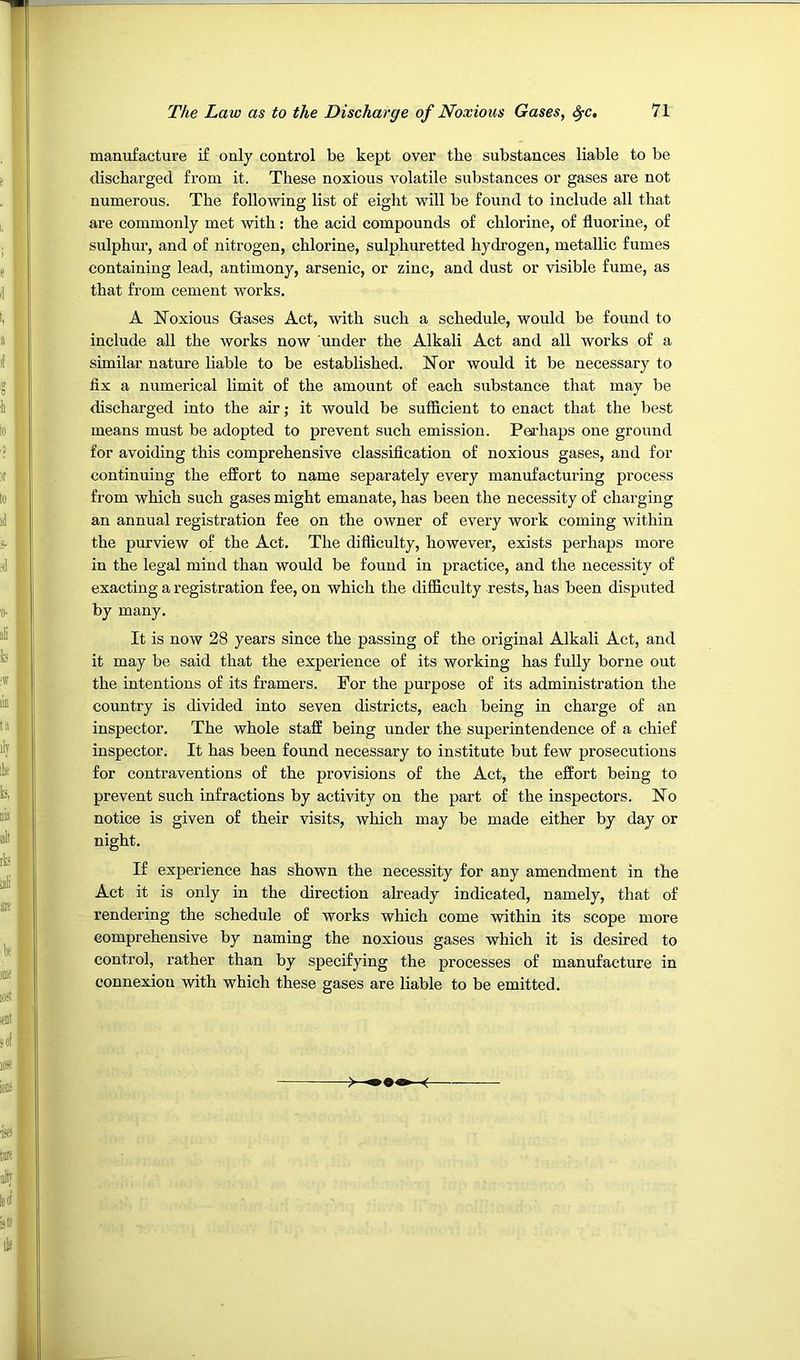 manufacture if only control be kept over the substances liable to be discharged from it. These noxious volatile substances or gases are not numerous. The following list of eight will be found to include all that are commonly met with: the acid compounds of chlorine, of fluorine, of sulphur, and of nitrogen, chlorine, sulphuretted hydrogen, metallic fumes containing lead, antimony, arsenic, or zinc, and dust or visible fume, as that from cement works. A Noxious Gases Act, with such a schedule, would be found to include all the works now under the Alkali Act and all works of a similar nature liable to be established. Nor would it be necessary to flx a numerical limit of the amount of each substance that may be discharged into the air; it would be sufficient to enact that the best means must be adopted to prevent such emission. Perhaps one ground for avoiding this comprehensive classification of noxious gases, and for continuing the effort to name separately every manufacturing process from which such gases might emanate, has been the necessity of charging an annual registration fee on the owner of every work coming within the purview of the Act. The difliculty, however, exists perhaps more in the legal mind than would be found in practice, and the necessity of exacting a registration fee, on which the difficulty rests, has been disputed by many. It is now 28 years since the passing of the original Alkali Act, and it may be said that the experience of its working has fully borne out the intentions of its framers. For the purpose of its administration the country is divided into seven districts, each being in charge of an inspector. The whole staff being under the superintendence of a chief inspector. It has been found necessary to institute but few prosecutions for contraventions of the provisions of the Act, the effort being to prevent such infractions by activity on the part of the inspectors. No notice is given of their visits, which may be made either by day or night. If experience has shown the necessity for any amendment in the Act it is only in the direction already indicated, namely, that of rendering the schedule of works which come within its scope more comprehensive by naming the noxious gases which it is desired to control, rather than by specifying the processes of manufacture in connexion with which these gases are liable to be emitted.