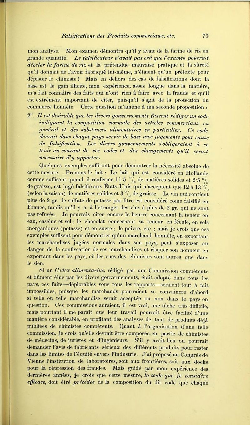 mon analyse. Mon examen demontra qu’il y avait de la farine de riz en grande quantite. Le falsificateur n'avait pas cru que Vexamen pourrait deceler la farine de riz et la pretendue mauvaise pratique et la surete qu’il donnait de I’avoir fabrique lui-meme, n’etaient qu’un pretexte pour depister le chimiste ! Mais en dehors des cas de falsifications dont la base est le gain illicite, mon experience, assez longue dans la matiere, m’a fait connaitre des faits qui n’ont rien a faire avec la fraude et qu’il est extrement important de citer, puisqu’il s’agit de la protection du commerce honnete. Cette question m’amene a ma seconde proposition : 2° II est desirable que les divers gouvernements fassent redig ^r un code indiquant la composition normale des articles commerciaux en general et des substances alimentaires en particnlier. Ce code devrail dans chaque pays servir de base aux jugements pour cause de falsification. Les divers gouvernements s'obligeraient a se tenir au courant de ces codes et des changements qu'il seralt necessaire d'y apporter. Quelques exemples suffiront pour demontrer la necessite absolue de cette mesure. Prenons le lait: Le lait qui est considere en Hollande comme suffisant quand il renferme 11‘5 % de matieres solides et 2'5 °/^ degraisse, est juge falsifie aux Ltats-Unis qui n’acceptent que 12 a 13 °/^ (selon la saison) de matieres solides et 3 % de graisse. Le vin qui contient plus de 2 gr. de sulfate de potasse par litre est considere come falsifie en France, tandis qu’il y a a I’etranger des vins a plus de 2 gr. qui ne sont pas refuses. Je pourrais citer encore le beurre concernant la teneur en eau, caseine et sel; le chocolat concernant sa teneur en fecnle, en sels inorganiques (potasse) et en sucre ; le poivre, etc.; mais je crois que ces exemples suffisent pour demontrer qu’un marchand honnete, en exportant les marchandises jugees normales dans son pays, pent s’exposer au danger de la confiscation de ses marchandises et risquer son honneur en exportant dans les pays, ou les vues des chimistes sont autres que dans le sien. Si un Code's, alimentarius, redige par une Commission competente et dument elue par les divers gouvernements, etait adopte dans tons les pays, ces faits—deplorables sous tons les rapports—seraient tout a fait impossibles, puisque les marchands pourraient se convaincre d’abord si telle ou telle marchandise serait acceptee ou non dans le pavs en question. Ces commissions auraient, il est vrai, une tache tres difficile, mais pourtant il me parait que leur travail pourrait etre facilite d’une maniere considerable, en profitant des analyses de tant de 25roduits deja publiees de chimistes competents. Quant a I’organisation d’une telle commission, je crois qu’elle devrait etre composee en partie de chimistes de medecins, de juristes et d’ingenieurs. S’il y avait lieu on pourrait demander I’avis de fabricants serieux des differents produits pour rester dans les limites de I’equite envers I’industrie. J’ai propose au Congres de Vienne I’institution de laboratoires, soit aux frontieres, soit aux docks pour la repression des fraudes. Mais guide par mon experience des dernieres annees, je crois que cette mesure, la seule que je considere efficace, doit etre precedee de la composition du dit code que chaque