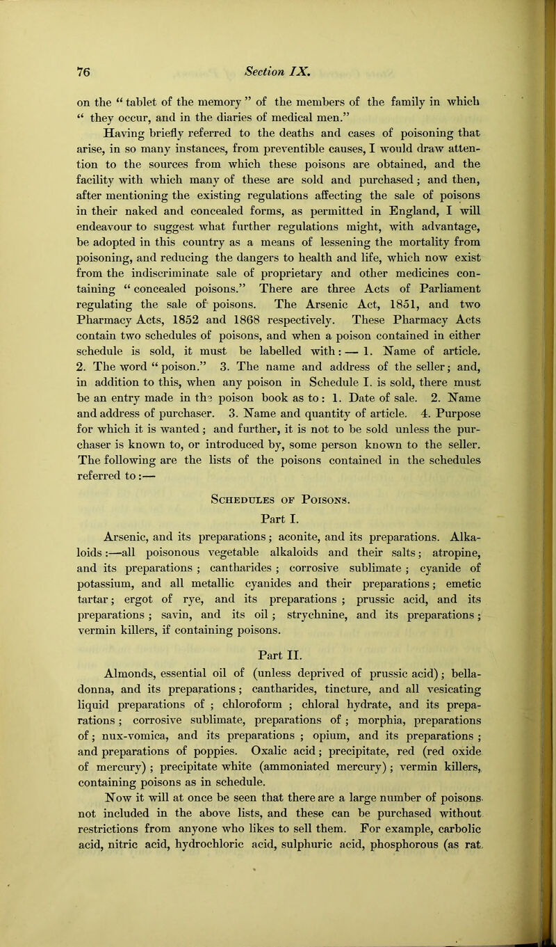 on the “ tablet o£ the memory ” of the members of the family in which “ they occur, and in the diaries of medical men.” Having briefly referred to the deaths and cases of poisoning that arise, in so many instances, from preventible causes, I would draw atten- tion to the sources from which these poisons are obtained, and the facility with which many of these are sold and purchased; and then, after mentioning the existing regulations affecting the sale of poisons in their naked and concealed forms, as permitted in England, I will endeavour to suggest what further regulations might, with advantage, be adopted in this country as a means of lessening the mortality from poisoning, and reducing the dangers to health and life, which now exist from the indiscriminate sale of proprietary and other medicines con- taining “ concealed poisons.” There are three Acts of Parliament regulating the sale of poisons. The Arsenic Act, 1851, and two Pharmacy Acts, 1852 and 1868 respectively. These Pharmacy Acts contain two schedules of poisons, and when a poison contained in either schedule is sold, it must be labelled with: — 1. Name of article. 2. The word “ poison.” 3. The name and address of the seller; and, in addition to this, when any poison in Schedule I. is sold, there must be an entry made in the poison book as to : 1. Date of sale. 2. Name and address of purchaser. 3. Name and quantity of article. 4. Purpose for which it is wanted; and further, it is not to be sold unless the pur- chaser is known to, or introduced by, some person known to the seller. The following are the lists of the poisons contained in the schedules referred to:— Schedules of Poisons. Part I. Arsenic, and its preparations; aconite, and its preparations. Alka- loids :—all poisonous vegetable alkaloids and their salts; atropine, and its preparations ; cantharides ; corrosive sublimate ; cyanide of potassium, and all metallic cyanides and their preparations; emetic tartar; ergot of rye, and its preparations ; prussic acid, and its preparations ; savin, and its oil ; strychnine, and its preparations; vermin killers, if containing poisons. Part II. Almonds, essential oil of (unless deprived of prussic acid); bella- donna, and its preparations; cantharides, tincture, and all vesicating liquid preparations of ; chloroform ; chloral hydrate, and its prepa- rations ; corrosive sublimate, preparations of ; morphia, preparations of; nux-vomica, and its preparations ; opium, and its preparations ; and preparations of poppies. Oxalic acid; precipitate, red (red oxide of mercury) ; precipitate white (ammoniated mercury); vermin killers,, containing poisons as in schedule. Now it will at once be seen that there are a large number of poisons- not included in the above lists, and these can be purchased without restrictions from anyone who likes to sell them. For example, carbolic acid, nitric acid, hydrochloric acid, sulphuric acid, phosphorous (as rat.
