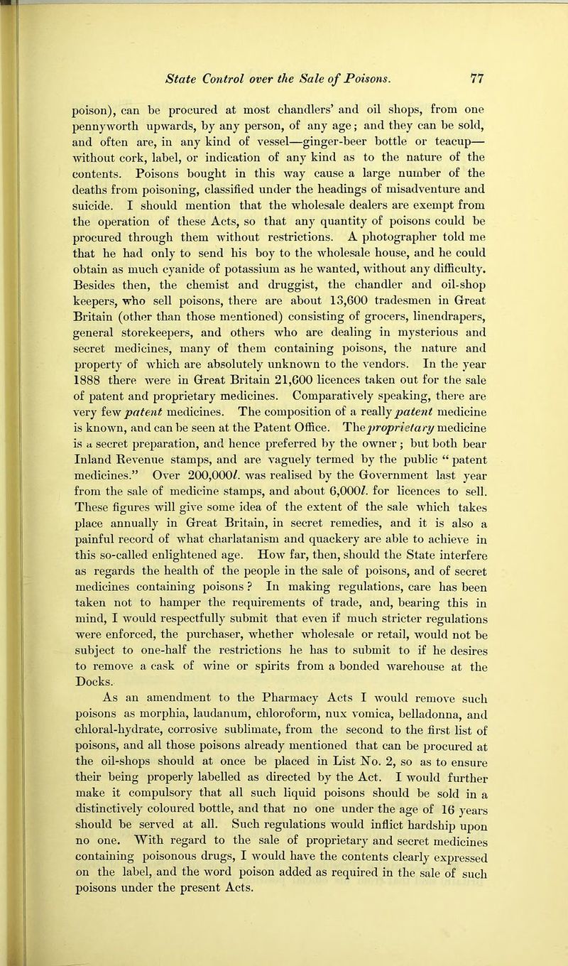poison), can be procured at most chandlers’ and oil shops, from one pennyworth upwards, by any person, of any age; and they can be sold, and often are, in any kind of vessel—ginger-beer bottle or teacup— without cork, label, or indication of any kind as to the nature of the contents. Poisons bought in this way cause a large number of the deaths from poisoning, classified under the headings of misadventure and suicide. I should mention that the wholesale dealers are exempt from the operation of these Acts, so that any quantity of poisons could be procured through them without restrictions. A photographer told me that he had only to send his boy to the wholesale house, and he could obtain as much cyanide of potassium as he wanted, without any difficulty. Besides then, the chemist and druggist, the chandler and oil-shop keepers, who sell poisons, there are about 13,600 tradesmen in Great Britain (other than those mentioned) consisting of grocers, linendrapers, general storekeepers, and others who are dealing in mysterious and secret medicines, many of them containing poisons, the nature and property of which are absolutely unknown to the vendors. In the year 1888 there were in Great Britain 21,600 licences taken out for the sale of patent and proprietary medicines. Comparati\ ely speaking, thei’e are very iew patent medicines. The composition of a really patent medicine is known, and can be seen at the Patent Office. The2)ropriefari/ medicine is a secret preparation, and hence preferred by the owner; but both bear Inland Kevenue stamps, and are vaguely termed by the public “ patent medicines.” Over 200,000/. was realised by the Government last year from the sale of medicine stamps, and about 6,000/. for licences to sell. These figures will give some idea of the extent of the sale which takes place annually in Great Britain, in secret remedies, and it is also a painful record of what charlatanism and quackery are able to achieve in this so-called enlightened age. How far, then, should the State interfere as regards the health of the people in the sale of poisons, and of secret medicines containing poisons ? In making regulations, care has been taken not to hamper the requirements of trade, and, bearing this in mind, I would respectfully submit that even if much stricter regulations were enforced, the purchaser, whether wholesale or retail, would not be subject to one-half the restrictions he has to submit to if he desires to remove a cask of wine or spirits from a bonded warehouse at the Docks. As an amendment to the Pharmacy Acts I would remove such poisons as morphia, laudanum, chloroform, nux vomica, belladonna, and chloral-hydrate, corrosive sublimate, from the second to the first list of poisons, and all those poisons already mentioned that can be procured at the oil-shops should at once be placed in List Ho. 2, so as to ensure their being properly labelled as directed by the Act. I would further make it compulsory that all such liquid poisons should be sold in a distinctively coloured bottle, and that no one under the age of 16 years should be served at all. Such regulations would inflict hardship upon no one. With regard to the sale of proprietary and secret medicines containing poisonous drugs, I would have the contents clearly expressed on the label, and the word poison added as required in the sale of such poisons under the present Acts.