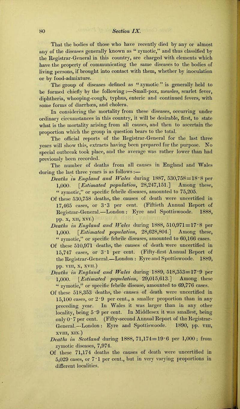 That the bodies of those who have recently died by any or almost any of the diseases generally known as “ zymotic,” and thus classified by the Begistrar-General in this country, are charged with elements which have the property of communicating the same diseases to the bodies of living persons, if brought into contact with them, whether by inoculation or by food-admixture. The group of diseases defined as “ zymotic ” is generally held to be formed chiefly by the following :—Small-pox, measles, scarlet fever, diphtheria, whooping-cough, typhus, enteric and continued fevers, with some forms of diarrhoea, and cholera. In considering the mortality from these diseases, occurring under ordinary circumstances in this country, it will be desirable, first, to state what is the mortality arising from all causes, and then to ascertain the proportion which the group in question bears to the total. The official reports of the Begistrar-General for the last three years will show this, extracts having been prepared for the purpose. No special outbreak took place, and the average was rather lower than had previously been recorded. The number of deaths from all causes in England and Wales during the last three years is as follows:— Deaths in England and Wales during 1887, 530,758=18‘8 per 1,000. {Estimated population, 28,247,151.] Among these, “ zymotic,” or specific febrile diseases, amounted to 75,205. Of these 530,758 deaths, the causes of death were uncertified in 17,465 cases, or 3*3 per cent. (Fiftieth Annual Beport of Begistrar-General.—London : Eyre and Spottiswoode. 1888, pp. X, XII, XVI.) Deaths in England and Wales during 1888, 510,971 = 17'8 per 1,000. {Estimated popidation, 28,628,804.] Among these, “ zymotic,” or specific febrile diseases, amounted to 60,166 cases. Of these 510,971 deaths, the causes of death were uncertified in 15,747 cases, or 3'1 per cent. (Fifty-first Annual Beport of the Begistrar-General.—London: Eyre and Spottiswoode. 1889, pp. VIII, X, XVII.) Deaths in England and Wales during 1889, 518,353=l7’9 per 1,000. {Estimated population, 29,015,613.] Among these “ zymotic,” or specific febrile disease, amounted to 69,776 cases. Of these 518,353 deaths, the causes of death were uncertified in 15,100 cases, or 2‘9 per cent., a smaller proportion than in any preceding year. In Wales it was larger than in any other locality, being 5’9 per cent. In Middlesex it was smallest, being only 0 • 7 per cent. (Fifty-second Annual Beport of the Begistrar- General.—London: Eyre and Spottiswoode. 1890, pp. viii, XVIII, XIX.) Deaths in Scotland during 1888, 71,174=19’6 per 1,000; from zymotic diseases, 7,974. Of these 71,174 deaths the causes of death were uncertified in 5,029 cases, or 7 • 1 per cent., but in very varying proportions in different localities.