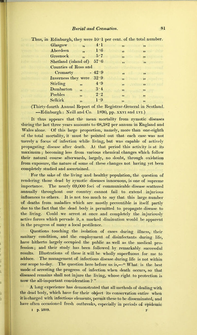Thus, in Edinburgh, they were 10 ‘ 1 per cent, of the total number. Glasgow „ 4T >> Aberdeen „ 1-6 >> >> Greenock „ 5-7 >> Shetland (island of) Counties of Ross and 57-6 Cromarty 42-9 » Inverness they were 32-9 >> 59 Stirling „ 4-9 55 Dumbarton „ 3-4 55 Peebles „ 2-2 » 55 Selkirk „ T9 55 {Thirty-fourth Annual Report of the Registrar-General in Scotland. —Edinburgh : Neill and Co. 1890, pp. xxvi and lvi.) It thus appears that the mean mortality from zymotic diseases Kiuring the last three years amounts to 68,382 per annum in England and Wales alone. Of this large proportion, namely, more than one-eighth of the total mortality, it must be pointed out that each case was not •merely a focus of infection while living, but was capable of actively propagating disease after death. At that period this activity is at its maximum ; becoming less from various chemical changes wTiich follow their natural course afterwards, largely, no doubt, through oxidation from exposure, the nature of some of these changes not having yet been completely studied and ascertained. For the sake of the living and healthy population, the question of rendering those dead by zymotic diseases innocuous, is one of supreme importance. The nearly 69,000 foci of communicable disease scattered ■annually throughout our country cannot fail to extend injurious influences to others. It is not too much to say that this large number of deaths from maladies which are mostly preventible is itself partly due to the fact that the dead body is permitted to propagate disease to the living. Could we arrest at once and completely the injuriously active forces which pervade it, a marked diminution would be apparent in the progress of many a local pestilence. Questions touching the isolation of cases during illness, their sanitary condition, and the employment of disinfectants during life, have hitherto largely occupied the public as well as the medical pro- fession; and their study has been followed by remarkably successful results. Illustrations of these it will be wholly superfluous for me to adduce. The management of infectious disease during life is not within our scope to-day. The question here before us is,—“ What is the best mode of arresting the progress of infection when death occurs, so that diseased remains shall not injure the living, whose right to protection is now the all-important consideration ? ” A long experience has demonstrated that all methods of dealing with the dead body, which have for their object its conservation entire when it is charged with infectious elements, permit these to be disseminated, and have often occasioned fresh outbreaks, especially in periods of epidemic I p. 2009.