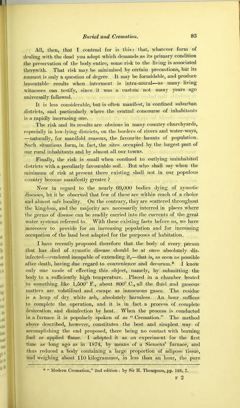 All, then, that I contend for is this: that, whatever form of dealing with the dead you adopt which demands as its primary condition the preservation of the body entire, some risk to the living is associated therewith. That risk may be minimised by certain precautions, but its amount is only a question of degree. It may be formidable, and produce lamentable results when interment is intra-mural—as many living witnesses can testify, since it was a custom not many years ago universally followed. It is less considerable, but is often manifest, in confined suburban districts, and particularly where the central concourse of inhabitants is a rapidly increasing one. The risk and its results are obvious in many country churchyards, especially in low-lying districts, on the borders of rivers and water-ways, —naturally, for manifold reasons, the favourite haunts of popidation. Such situations form, in fact, the sites occupied by the largest part of our rural inhabitants and by almost all our towns. Finally, the risk is small when confined to outlying uninhabited districts with a peculiarly favourable soil. But who shall say when the minimum of risk at present there existing shall not in our populous country become manifestly greater ? Now in regard to the nearly 69,000 bodies dying of zymotic diseases, let it be observed that few of these are within reach of a choice and almost safe locality. On the contrary, they are scattered throughout the kingdom, and the majority are necessarily interred in places where the germs of disease can be readily carried into the currents of the great water systems referred to. With these existing facts before us, we have moreover to provide for an increasing population and for increasing occupation of the land best adapted for the purposes of habitation. I have recently proposed therefore that the body of every person that has died of zymotic disease should be at once absolutely dis- infected—rendered incapable of extending it,—that is, as soon as possible after death, having due regard to convenience and decorum.* I know only one mode of effecting this object, namely, by submitting the body to a sufficiently high temperature. Placed in a chamber heated to something like 1,500“ P., about 800° C., all the fluid and gaseous matters are volatilised and escape as innocuous gases. The residue is a heap of dry white ash, absolutely harmless. An hour suffices to complete the operation, and it is in fact a process of complete desiccation and disinfection by heat. When the process is conducted in a furnace it is popularly spoken of as “ Cremation.” The method above described, however, constitutes the best and simplest way of accomplishing the end proposed, there being no contact with burning fuel or applied flame. I adopted it as an experiment for the first time as long ago as in 1874, by means of a Siemens’ furnace, and thus reduced a body containing a large proportion of adipose tissue, and weighing about 110 kilogrammes, in less than an hour, the pure * “ Modern Cremation,” 2nd edition : by Sir H. Thompson, pp. 126, 7. F 2