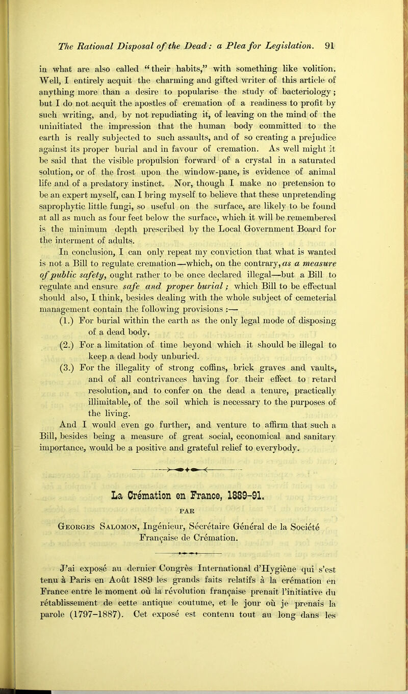 iu what are also called “their habits,” with something like volition. Well, I entirely acquit the charming and gifted writer of this article of anything more than a desire to popularise the study of bacteriology; but I do not acquit the apostles of cremation of a readiness to profit by such writing, and, by not repudiating it, of leaving on the mind of the uninitiated the impression that the human body committed to the earth is really subjected to such assaults, and of so creating a prejudice against its proper burial and in favour of cremation. As well might it be said that the visible propulsion forward of a crystal in a saturated solution, or of the frost upon the window-pane, is evidence of animal life and of a predatory instinct. Nor, though I make no pretension to be an expert myself, can I bring myself to believe that these unpretending saprophytic little fungi, so useful on the surface, are likely to be found at all as much as four feet below the surface, which it will be remembered is the minimum depth prescribed by the Local Government Board for the interment of adults. In conclusion, I can only repeat my conviction that what is wanted is not a Bill to regulate cremation—which, on the contrary, as a measure of public safety, ought rather to be once declared illegal—but a Bill to regulate and ensure safe and proper burial; which Bill to be effectual should also, I think, besides dealing with the whole subject of cemeterial management contain the following provisions :— (1.) For burial within the earth as the only legal mode of disposing of a dead body. (2.) For a limitation of time beyond which it should be illegal to keep a dead body unburied. (3.) For the illegality of strong coffins, brick graves and vaults, and of all contrivances having for their effect to retard resolution, and to confer on the dead a tenure, practically illimitable, of the soil which is necessary to the purposes of the living. And I would even go further, and venture to affirm that such a Bill, besides being a measure of great social, economical and sanitary importance, would be a positive and grateful relief to everybody. La Cremation en France, 1889-9L PAR Georges Salomon, Ingenieur, Secretaire General de la Societe Fran^aise de Cremation. J’ai expose au dernier Congres International d’Hygiene qui s’est tenu a Paris en Aout 1889 les grands faits relatifs a la cremation en France entre le moment ou la revolution fran9aise prenait I’initiative du retablissement de cette antique coutume, et le jour ou je prenais la parole (1797-1887). Get expose est contenu tout au long dans les
