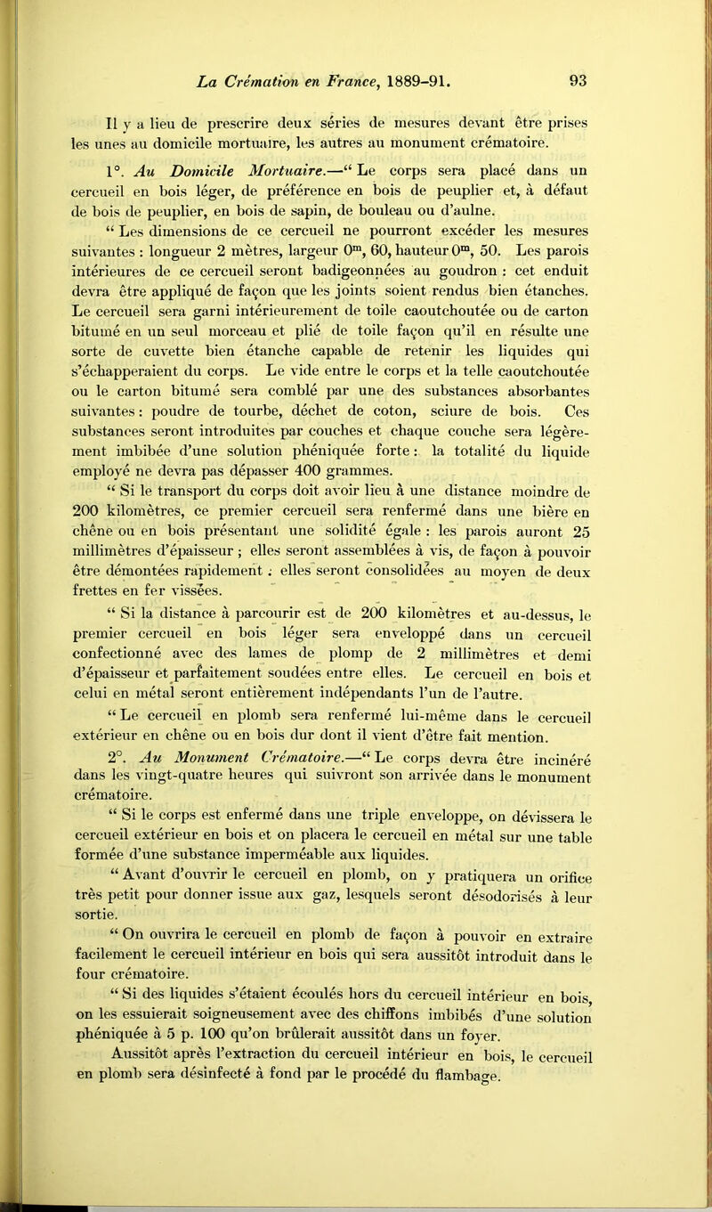 II y a lieu de prescrire deux series de mesures devant etre prises les unes an domicile mortuaire, les autres au monument crematoire. 1°. Au Domicile Mortuaire.—“ Le corps sera place dans un cercueil en bois leger, de preference en bois de peuplier et, a defaut de bois de peuplier, en bois de sapin, de bouleau ou d’aulne. “ Les dimensions de ce cercueil ne pourront exceder les mesures suivantes : longueur 2 metres, largeur 0™, 60, hauteur 0“, 50. Les parois interieures de ce cercueil seront badigeonnees au goudron : cet enduit devra etre applique de fa9on que les joints soient rendus bien etanches. Le cercueil sera garni interieurement de toile caoutchoutee ou de carton bitume en un seul morceau et plie de toile fa^'on qu’il en resulte une sorte de cuvette bien etanche capable de retenir les liquides qui s’echapperaient du corps. Le vide entre le corps et la telle caoutchoutee ou le carton bitume sera comble par une des substances absorbantes suivantes: poudre de tourbe, dechet de coton, sciure de bois. Ces substances seront introduites par couches et chaque couche sera legere- ment imbibee d’une solution pheniquee forte: la totalite du liquide employe ne devra pas depasser 400 grammes. “ Si le transport du corps doit avoir lieu a une distance moindre de 200 kilometres, ce premier cercueil sera renferme dans une biere en chene ou en bois presentant une solidite egale : les parois auront 25 millimetres d’epaisseur; elles seront assemblees a vis, de fa^on a pouvoir etre demontees rapidement; elles seront consolidees au moyen de deux frettes en fer vissees. “ Si la distance a parcourir est de 200 kilometres et au-dessus, le premier cercueil en bois leger sera enveloppe dans un cercueil confectionne avec des lames de plomp de 2 millimetres et demi d’epaisseur et parfaitement sendees entre elles. Le cercueil en bois et celui en metal seront entierement independants I’un de I’autre. “ Le cercueil en plomb sera renferme lui-meme dans le cercueil exterieur en chene ou en bois dur dont il vient d’etre fait mention. 2°. Au Monument Crematoire.—“ Le corps devra etre incinere dans les vingt-quatre heures qui suivront son arrivee dans le monument crematoire. “ Si le corps est enferme dans une triple enveloppe, on devissera le cercueil exterieur en bois et on placera le cercueil en metal sur une table formee d’une substance impermeable aux liquides. “ Avant d’ouvrir le cercueil en plomb, on y pratiquera un orifice tres petit pour donner issue aux gaz, lesquels seront desodorises a leur sortie. “ On ouvrira le cercueil en plomb de fa^on a pouvoir en extraire facilement le cercueil interieur en bois qui sera aussitbt introduit dans le four crematoire. “ Si des liquides s’etaient ecoules hors du cercueil interieur en bois on les essuierait soigneusement avec des chiffons imbibes d’une solution pheniquee a 5 p. 100 qu’on brulerait aussitot dans un foyer. Aussitot apres I’extraction du cercueil interieur en bois, le cercueil en plomb sera desinfecte a fond par le precede du flambage.