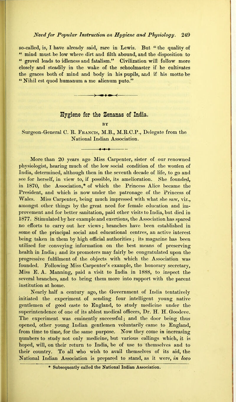 so-called, is, I have already said, rare in Lewis. But “ the quality of “ mind must be low where dirt and filth abound, and the disposition to “ grovel leads to idleness and fatalism.” Civilization will follow more closely and steadily in the wake of the schoolmaster if he cultivates the graces both of mind and body in his pupils, and if his motto be “ Nihil est quod humanum a me alienum puto.” Hygiene for the Zenanas of India. BY Surgeon-General C. R. Francis, M.B., M.R.C.P., Delegate from the National Indian Association. More than 20 years ago Miss Carpenter, sister of our renowned physiologist, hearing much of the low social condition of the wonien of India, determined, although then in the seventh decade of life, to go and see for herself, in view to, if possible, its amelioration. She founded, in 1870, the Association,* of which the Princess Alice became the President, and which is now under the patronage of the Princess of Wales. Miss Carpenter, being much impressed with what she saw, viz., amongst other things by the great need for female education and im- provement and for better sanitation, paid other visits to India, but died in 1877. Stimulated by her example and exertions, the Association has spared no efforts to carry out her views; branches have been established in some of the principal social and educational centres, an active interest being taken in them by high official authorities ; its magazine has been utilised for conveying information on the best means of preserving health in India; and its promoters may fairly be congratulated upon the progressive fulfilment of the objects with which the Association was founded. Following Miss Carpenter’s example, the honorary secretary. Miss E. A. Manning, paid a visit to India in 1888, to inspect the several branches, and to bring them more into rapport with the parent institution at home. Nearly half a century ago, the Government of India tentatively initiated the experiment of sending four intelligent young native gentlemen of good caste to England, to study medicine under the superintendence of one of its ablest medical officers. Dr. H. H. Goodeve. The experiment was eminently successful; and the door being thus opened, other young Indian gentlemen voluntarily came to England, from time to time, for the same purpose. Now they come in increasing numbers to study not only medicine, but various callings which, it is hoped, will, on their return to India, be of use to themselves and to their country. To all who wish to avail themselves of its aid, the National Indian Association is prepared to stand, as it were, in loco * Subsequently called the National Indian Association.