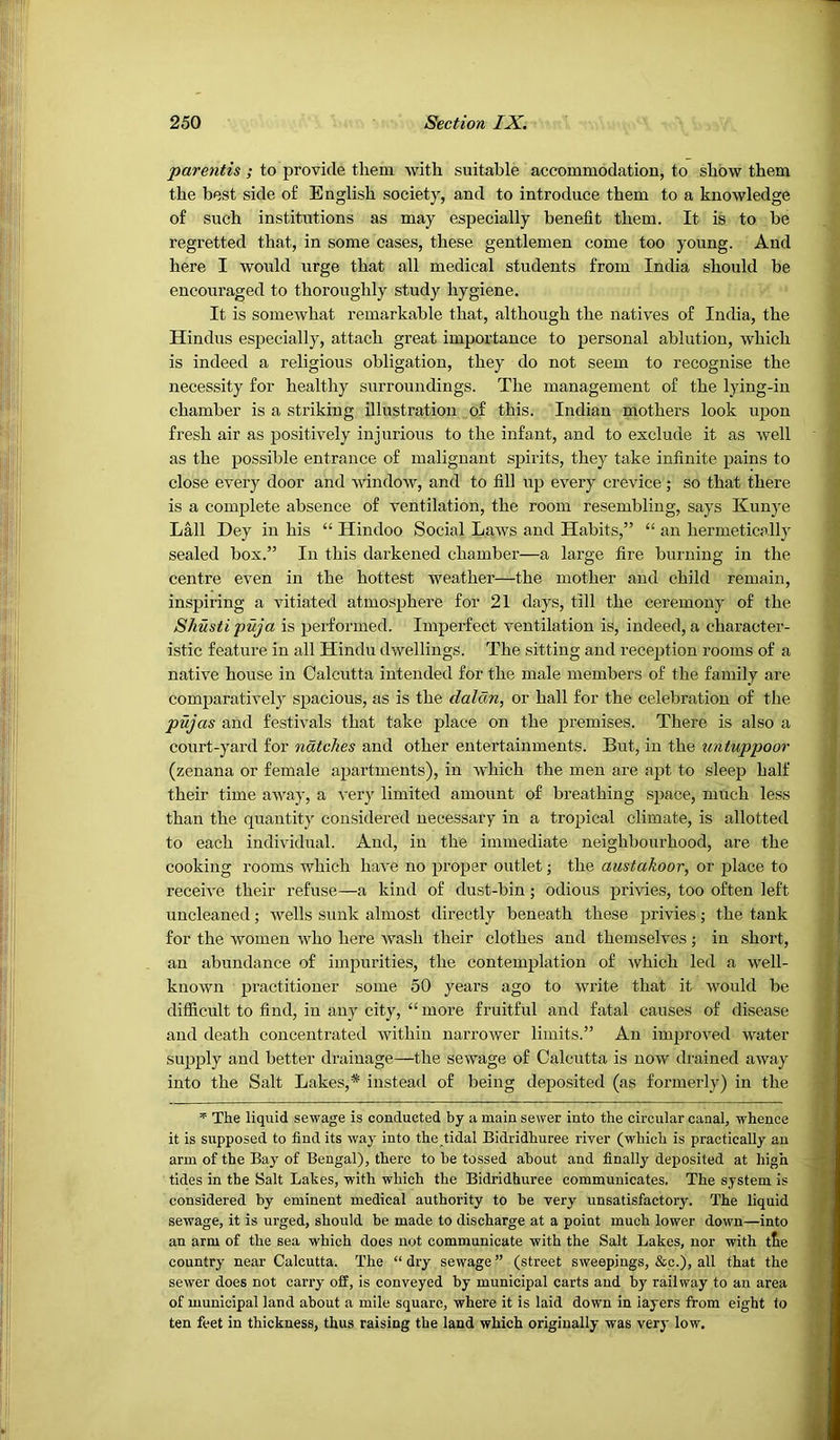 parentis ; to provide them with suitable accommodation, to show them the best side o£ English society, and to introduce them to a knowledge of such institutions as may especially benefit them. It is to _be regretted that, in some cases, these gentlemen come too young. ■ And here I would urge that all medical students from India should be encouraged to thoroughly study hygiene. , -' It is somewhat remarkable that, although the natives of India, the Hindus especially, attach great importance to personal ablution, which is indeed a religious obligation, they do not seem to recognise the necessity for healthy surroundings. The management of the lying-in chamber is a striking illustration of this. Indian mothers look upon fresh air as positively injurious to the infant, and to exclude it as well as the possible entrance of malignant spirits, they take infinite pains to close every door and window, and to fill up every crevice ; so that there is a complete absence of ventilation, the room resembling, says Kunye Lall Dey in his “ Hindoo Social Laws and Habits,” “ an hermetically sealed box.” In this darkened chamber—a large fire burning in the centre even in the hottest weather—the mother and child remain, inspiring a vitiated atmosphere for 21 days, till the ceremony of the Shusti puja is performed. Imperfect ventilation is, indeed, a character- istic feature in all Hindu dwellings. The sitting and reception rooms of a native house in Calcutta intended for the male members of the family are comparatively spacious, as is the dalcm, or hall for the celebration of the pujas and festivals that take place on the premises. There is also a court-yard for ndtch.es and other entertainments. But, in the untuppoor (zenana or female apartments), in which the men are apt to sleep half their time away, a very limited amount of breathing space, much less than the quantity considered necessary in a tropical climate, is allotted to each individual. And, in the immediate neighbourhood, are the cooking rooms which have no proper outlet; the austakoor, or place to receive their refuse—a kind of dust-bin; odious privies, too often left uncleaned; wells sunk almost directly beneath these privies; the tank for the women who here wash their clothes and themselves; in short, an abundance of impurities, the contemplation of which led a well- known practitioner some 50 years ago to write that it would be difficult to find, in any city, “ more fruitful and fatal causes of disease and death concentrated within narrower limits.” An improved water supply and better drainage—the sewage of Calcutta is now drained away into the Salt Lakes,* instead of being deposited (as formeidy) in the The liquid sewage is conducted by a main sewer into the circular canal, whence it is supposed to find its way into the tidal Bidridhuree river (which is practically an arm of the Bay of Bengal), there to be tossed about and finally deposited at high tides in the Salt Lakes, with which the Bidridhuree communicates. The system is considered by eminent medical authority to be very unsatisfactory. The liquid sewage, it is urged, should be made to discharge at a point much lower down—into an arm of the sea which does not communicate with the Salt Lakes, nor with tke country near Calcutta. The “dry sewage” (street sweepings, &c.), all that the sewer does not carry off, is conveyed by municipal carts and by railway to an area of municipal land about a mile square, where it is laid down in layers from eight to ten feet in thickness, thus raising the land which originally was very low.
