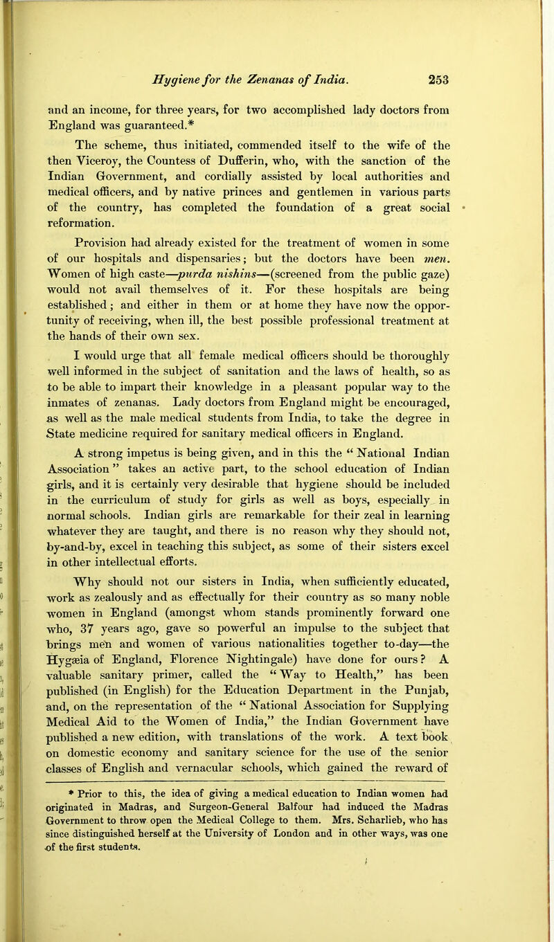 and an income, for three years, for two accomplished lady doctors from England was guaranteed.* The scheme, thus initiated, commended itself to the wife of the then Viceroy, the Countess of Dufferin, who, with the sanction of the Indian Government, and cordially assisted by local authorities and medical officers, and by native princes and gentlemen in various parts of the country, has completed the foundation of a great social reformation. Provision had already existed for the treatment of women in some of our hospitals and dispensaries; but the doctors have been men. Women of high caste—-ptirda nishins—(screened from the public gaze) would not avail themselves of it. For these hospitals are being established; and either in them or at home they have now the oppor- tunity of receiving, when ill, the best possible professional treatment at the hands of their own sex. I would urge that all female medical officers should be thoroughly well informed in the subject of sanitation and the laws of health, so as to be able to impart their knowledge in a pleasant popular way to the inmates of zenanas. Lady doctors from England might be encouraged, as well as the male medical students from India, to take the degree in State medicine required for sanitary medical officers in England. A strong impetus is being given, and in this the “ National Indian Association ” takes an active part, to the school education of Indian girls, and it is certainly very desirable that hygiene should be included in the curriculum of study for girls as well as boys, especially in normal schools. Indian girls are remarkable for their zeal in learning whatever they are taught, and there is no reason why they should not, by-and-by, excel in teaching this subject, as some of their sisters excel in other intellectual efforts. Why should not our sisters in India, when sufficiently educated, work as zealously and as effectually for their country as so many noble women in England (amongst whom stands prominently forward one who, 37 years ago, gave so powerful an impulse to the subject that brings meti and women of various nationalities together to-day—the Hygaeia of England, Florence Nightingale) have done for ours ? A valuable sanitary primer, called the “ Way to Health,” has been published (in English) for the Education Department in the Punjab, and, on the representation of the “ National Association for Supplying Medical Aid to the Women of India,” the Indian Government have published a new edition, with translations of the work. A text liook on domestic economy and sanitary science for the use of the senior classes of English and vernacular schools, which gained the reward of • Prior to this, the idea of giving a medical education to Indian women had originated in Madras, and Surgeon-General Balfour had induced the Madras Government to throw open the Medical College to them. Mrs. Scharlieb, who has since distinguished herself at the University of London and in other ways, was one ■of the first students.