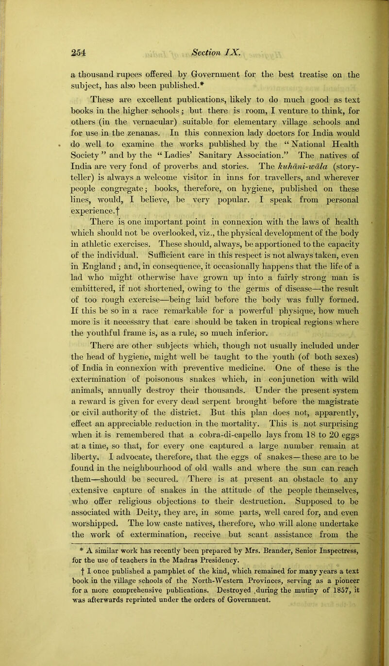 a thousand rupees offered by Government for the best treatise on the subject, has also been published.* These are excellent publications, likely to do much good as text books in the higher schools; but there is room, I venture to think, for others (in the vernacular) suitable for elementary village schools and for use in the zenanas. In this connexion lady doctors for India Avould do well to examine the works published by the “National Health Society ” and by the “ Ladies’ Sanitary Association.” The natives of India are very fond of proverbs and stories. The kuhdni-wdla (story- teller) is always a welcome visitor in inns for travellers, and wherever people congregate; books, therefore, on hygiene, published on these lines, would, I believe, be very popular. I speak from personal experience, j There is one important point in connexion with the laws of health which should not be overlooked, viz., the physical development of the body in athletic exercises. These should, always, be apportioned to the capacity of the individual. Sufficient care in this respect is not always taken, even in England ; and, in consequence, it occasionally happens that the life of a lad who might otherwise have grown up into a fairly strong man is embittered, if not shortened, owing to the germs of disease—the result of too rough exercise—being laid before the body was fully formed. If this be so in a race remarkable for a powerful physique, how much more is it necessary that care should be taken in tropical regions where the youthful frame is, as a rule, so much inferior. There are other subjects which, though not usually included under the head of hygiene, might well be taught to the youth (of both sexes) of India in connexion with preventive medicine. One of these is the extermination of poisonous snakes which, in conjunction with wild animals, annually destroy their thousands. Under the present system a reward is given for every dead serpent brought before the magistrate or civil authority of the distriet. But this plan does not, apparently, effeet an appreciable reduction in the mortality. This is not surprising when it is remembered that a cobra-di-capello lays from 18 to 20 eggs at a time, so that, for every one captured a large number remain at liberty. I advocate, therefore, that the eggs of snakes—these are to be found in the neighbourhood of old walls and where the sun can reach them—should be secured. There is at present an obstacle to any extensive capture of snakes in the attitude of the peoj)le themselves, who offer religious objections to their destruetion. Supposed to be associated with Deity, they are, in some parts, well cared for, and even worshipped. The low caste natives, therefore, who will alone undertake the work of extermination, receive bnt scant assistance from the * A similar work has recently been prepared by Mrs. Brander, Senior Inspectress, for the use of teachers in the Madras Presidency. f I once published a pamphlet of the kind, which remained for many years a text hook in the village schools of the North-Western Provinces, serving as a pioneer for a more comprehensive publications. Destroyed .during the mutiny of 1857, it was afterwards reprinted under the orders of Government.