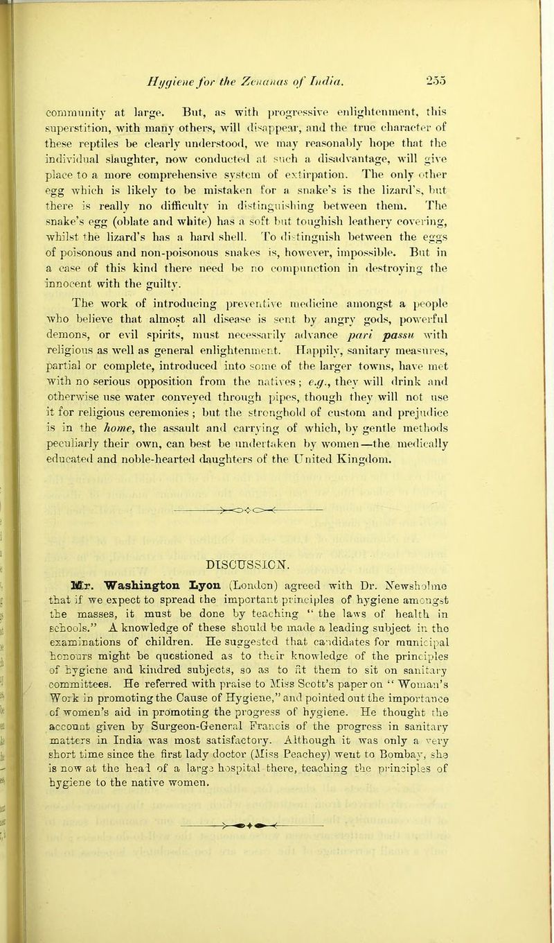 eonmiiniity at large. But, as with pi'ogressive eiilighteninent, tliis supei'stition, with many others, will disappear, and the tnie eharaeter of these reptiles be clearly understood, we may reasonably hope that the individual slaughter, now conductetl at such a disjadvantage, will give place to a more comprehensive system of extirpation. The only other egg which is likely to be mistaken for a snake’s is the lizard's, but there is really no difReulty in distinguishing between them. The snake’s egg (oblate and white) has a soft but toughish leathery covering, whilst the lizard’s has a hard shell. To di-tinguish between the eggs of poisonous and non-poisonous snakes is, however, impossible. But in a case of this kind there need be no compunction in destroying the innocent with the guilty. The work of introducing preveidive medicine amongst a people who believe that almost all disease is sent by angry gods, powerful demons, or evil spirits, must necessarily .advance pari passu with religious as well as general enlightenment. Happily, sanitary measures, partial or complete, introduced into some of the larger towns, have met with no serious opposition from the natives; e.g., they will <lrink and otherwise use water conveyed through pipes, though they will not use it for religious ceremonies ; but the stronghold of custom and prejudice is in the home, the assault and carrying of which, by gentle methoils peculiarly their own, can best be undertaken by women—the medically educated and noble-hearted daughters of the United Kingdom. O o DTSCUSSICK. Mr. Washington Lyon (London) agreed with Dr. Xewshohne that if we expect to spread the important principles of hygiene amongst the masses, it must be done by teaching “ the laws of health in schools.” A knowledge of these should be made a leading subject in the examinations of children. He suggested that candidates for municipal honours might be questioned as to their knowledge of the principles of hygiene and kindred subjects, so as to nt them to sit on sanitary committees. He referred with praise to Miss Scott’s paper on “ Woman’s Work in promoting the Cause of Hygiene,” and pointed out the importance of women’s aid in promoting the progress of hygiene. He thought the account given by Surgeon-General Francis of the progress in sanitary matters in India was most satisfactory. Although it was only a very short time since the first lady doctor (Miss Peachey) went to Bombay, she is now at the heal of a large hospital there, teaching the principles of hygiene to the native women.
