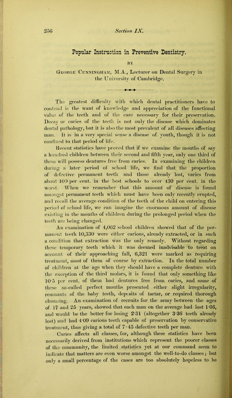 Popular Instruction in Preventive Dentistry. BY George Cunninghaji, M.A., Lectxirer on Dental Surgery in the University of Cambridge, Tlie greatest difficulty with which dental practitioners have to contend is the w'ant of knowledge and appreciation of the functional value of the teeth and of the care necessary for their preservation. Decay or caries of the teeth is not only the disease which dominates dental pathology, bnt it is also the most prevalent of all diseases affecting man. It is in a very special sense a disease of youth, though it is not confined to that period of life. Becent statistics have proved that if we examine the mouths of say a hundred children between their second and fifth year, only one third of them will posse.ss dentures free from caries. In examining the children during a later period of school life, we find that, the proportion of ddective permanent teeth and those already lost, varies from about 101) per cent, in the best schools to over 4.30 per cent, in the worst. When we remember that this amount of disease is found amongst permanent teeth which must have been oidy recentl}' erupted, and recall the average condition of the teeth of the child on entering this period of school life, we can imagine the enorinons amount of disease existing in the mouths of children diiring the prolonged period when the teelh arc being changed. An examination of 4,0G2 school children showed that of the per- manent teeth 10,330 were either carious, already extracted, or in such a condition that extraction was the only remedy. Without regarding these temporary teeth which it was deemed inadvisable to treat on accoimt of their approaching fall, 6,321 were marked as requiring treatment, most of them of course by extraction. In the total number of children at the age when they should have a complete denture with the exception of the third molars, it is found that only something like 10'5 per cent, of them had dentures free from caries, and some of these so-called perfect mouths presented either slight irregularity, remnants of the baby teeth, deposits of tartar, or required thorough cleansing. An examination of recruits for the army between the ages of 17 and 25 years, showed that each man on the average hatl lost 1'05, and would be the better for losing 2'31 (altogether 3’36 teeth already lost) and had 4’09 carious teeth capable of preservation by conservative treatment, thus giving a total of 7-45 defective teeth per man. Caries affects all classes, for, although these statistics have been necessarily derived from institutions which represent the poorer classes of the community, the limited statistics yet at our command seem to indicate that matters are even worse amongst the well-to-do classes; but only a small percentage of the cases are too absolutely hopeless to be