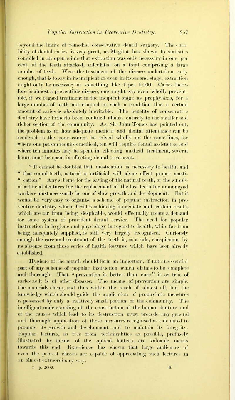 licyond the limits of remedijil ioiiservative dental surgery. 'I'lie eura- hility of dental caries is very great, as Magitot has shown hy statistii s compiled in an open elinie that extraction was only necessary in one j)cr cent, of the teeth attacked, calculated on a total comprising a larg(> number of teeth. AVere the treatment of the disease undertaken early enough, that is to say in its inci[)ient or e^ en in its second stage, extiaction might only be nece.ssary in something like 1 per 1,000. Caries there- fore is aluio.st a preventible di.sea.se, one might .say even Avholly |)revent- ihle, if we regard treatment in the inci2)ient .stage as jjrojdiylaxis, for a large number of teeth are eru[)ted in such a condition that a certain amount of caries is ab.solutely inevitable. The benefits of conservati\-c dentistry have hitherto been eontined almost entirely to the smaller and richer section of the community. As Sir John Tomes has i)ointe<l out, the jjroblem as to how adecpiate medical and dental attendance can be renderetl to the i)oor cannot be solved wholly on the .same lines, for where one person retpiires medical, ten will recpiire dental a.s.si.staixe, and where ten minutes may be spent in efl'ecting medical treatment, seur.d hours must be spent in elfeeting dental treatment. It cannot be doubted that mastication is necessary to health, and “ that sound teeth, natural or artificial, will alone effect i)roper masti- “ cation.” Any scheme for the saving of the natural teeth, or the supi)lv of artificial dentures for the re2)lacenient of the lost teeth for U!HnoneV(*d workers must neees.sarily he one of slow growth and develojiinent. lint it woukl be veiT ea.sy to organise a scheme of })opnlar instruction in pre- ventive denti.stry which, besides achieving immediate and certain results which are far from being despicable, would effectually create a demand for some system of jao\ident dental service. The need for ])opnlar instruction in hygiene and jdiysiology in regard to health, while far from being adequately supplied, is still very largely recognised. Curiously enough the care and treatment of the teeth is, as a rule, cons|)icuons by its absence from those series of health lectures which have been ahead}' established. Hygiene of the mouth should form an important, if not an essential 2>art of any scheme of [loiiular instruction M'hich claims to he complete and thorough. That “ iirevention is bedter than cure” is as true of caries as it is of other diseases. J'he mt^ans of prewention are simple, t he materials cheajj, and thus within the reach of almost all, but the knowledge which should guide the ajqilication of ['rojih} latic measures is possessed by only a relatively small portion of the commnnltv. 'I'lie intelligent understanding of the construction of the human denture and of the causes Avhich lead to its destruction must precede any general and thorough ajiplication of those measures recognised as calculated to lU’oniote its growth and development and to maintain its integritv. Fo^ndar lectures, as 1‘rc‘e from technicalities as jcossiblc, profusely illustrated by mc-ans of the oirtical lantern, are Aaluahle means towards this end. Expei-ience has shown that large audiences of even the i)oorest classes are caiial)le of ajqircciating such lectures in an almost extraordinaiy wac'. I p. 2UU'J. K