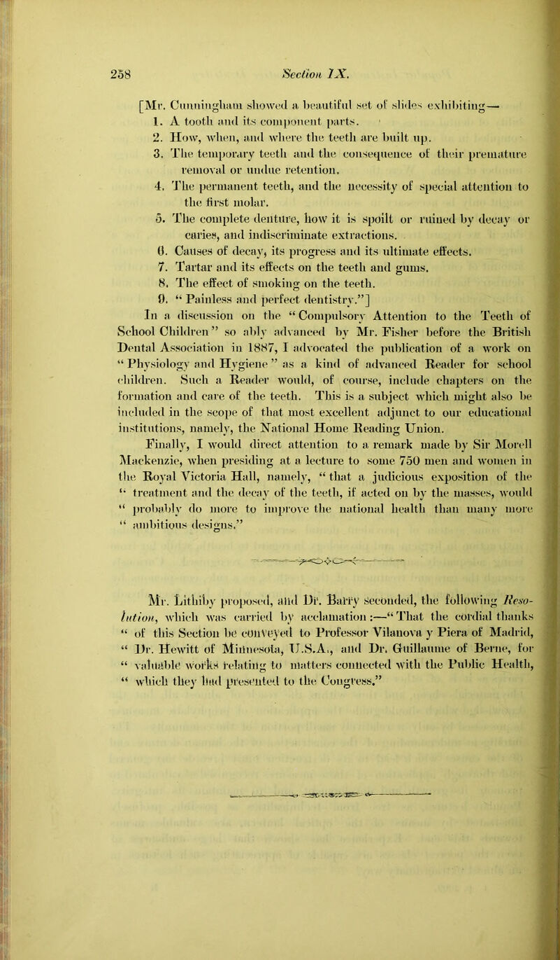 [Mr. Cuniiiiigluun showed si besiutiful set of slides exhilsitiiig— 1. A tooth sMid its com})onent psirts. 2. How, Avheii, siiid where the teeth sire built up. 3. The temporary teeth iiud the eoiisequeuee of their preuisiture reiiiovsd or undue retention. 4. 4’he pernuinent teeth, and the necessity of special attention to the tirst molar. 5. The complete denture, how it is spoilt or ruined by decay or caries, and indiscriminate extractions. 0. Causes of decay, its progress and its ultimate effects. 7. Tartar and its effects on the teeth and gums. 8. The effect of smoking on the teeth. 0. “ Painless and perfect dentistry.”] In a discussion on the “ Compidsory Attention to the Teeth of School Children ” so ably advanced by Mr. Fisher before the British Dental Association in 1887, I advocated the publication of a work on “ Physiology and Hygiene ” as a kind of advanced Reader for school children. Such a Reader would, of course, include chapters on the formation and care of the teeth. This is a subject which might also he included in the scope of that most excellent adjunct to our educational institutions, namely, the National Home Reading Union. Finally, I would direct attention to a remark made by Sir Morcll j\Iackenzie, when presiding at a lecture to some 750 men and women in the Royal Victoria Hall, namely, “ that a judicious exposition of the treatment and the decay of the teeth, if acted on by the masses, would ” prohiihly do more to improve the national health than many more. “ ambitious designs.” Mr. Lltiiihy i>roposed, alid Di‘. Baity Seconded, the following Ile-fo- ixtiuH, which was carried by acclamation :—“ That the corilial thanks “ of this Section he conveyed to Professor Vilauova y Piera of Madrid, “ Dr. Hewitt of Minnesota, U.S.A., and Dr. Guillaume of Berne, for “ A iduahle Avorks relating to matters connected AVith the Public Health, “ Avhich they had presented to the Congress.”