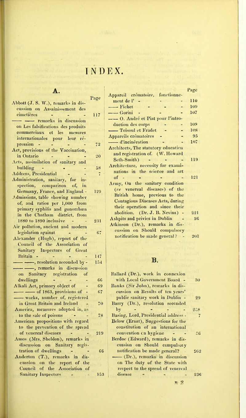 INDEX Abbott (J. S. W.), I’omai’ks in dis- cussion on Assainissement des cimetieres - - - 117 ■ - • remarks in discussion on Les falsifications des produits commerciaux et les inesures internationales pour leiir re- pression - - - - 72 Act, provisions of the Vaccination, in Ontario - - - 20 Acts, assimilation of sanitary and building - • - 58 Address, Presidential - - 7 Administration, sanitary, for in- spection, comparison of, in Germany, France, and England - 129 /'.dmissions, table showing number of, and ratios per 1,000 from primary syphilis and gonorrhcea in the Chatham district, from 1880 to 1890 inclusive - - 2;!1 Air pollution, ancient and modern legislation against - - G7 Alexander (Hugh), report of the Council of the Association of Sanitarj' Inspectors of Great liritain - - - - 117 , resolution seconded by - 154 , remarks in discussion on Sanitary registration of dwellings - - - GC Alkali Act, primary object of - G9 ■ of 18G3, provisions of - G7 works, number of, registered in Great Britain and Ireland - 70 America, measures adopted in, as to the sale of poisons - - 78 American propositions with regard to the prevention of the spread of venereal diseases - - 219 Amos (Mrs. Sheldon), remarks in discussion on Sanitary regis- tration of dwellings - - GG Anderton (T.), remarks in dis- cussion on the report of the Council of the Association of Sanitary Inspectors - - 1-53 Page Appareil crematoire, fonctionne- meut de r - - - 110 Fichei - . - 109 Gorini - 107 0. Andre et Piat pour I’intro- duction des corps - - 109 —- Toisoul et Fradet - - 108 I Appareils crematoires - - 95 d’incineration - - 107 Architects, The statutory education and registration of. (W. Howard Seth-Smith) - - - 119 Architecture, necessity for exami- nations in the science and art of - . - - 121 Army, On the sanitary condition (re venereal diseases) of the British home, previous to the Contagious Diseases Acts, during their operation and since their abolition. (Dr. J. B. Nevins) - 221 Ashpits and privies in Dublin - 2G Atkinson (Dr.), remarks in dis- cussion on Should compulsory notification be made general ? - 201 B. Ballard (Dr.), work in connexion with Local Government Board - 30 Banks (Sir John), remarks in dis- cussion on Kesults of ton years’ public sanitary work in Dublin - 29 Barry (Dr.), resolution seconded by - - - - 258 Basing, Lord, Presidential address - 7 Below (Ernst), Suggestions for the constitution of an international convention cn hygiene - - 3G Berdoe (Edward), remarks in dis- cussion on Should compulsoiy notification be made general? 202 — (Dr.), remarks in discussion on The duty of the State with respect to the spread of venereal disease - . _ 236 n- 2