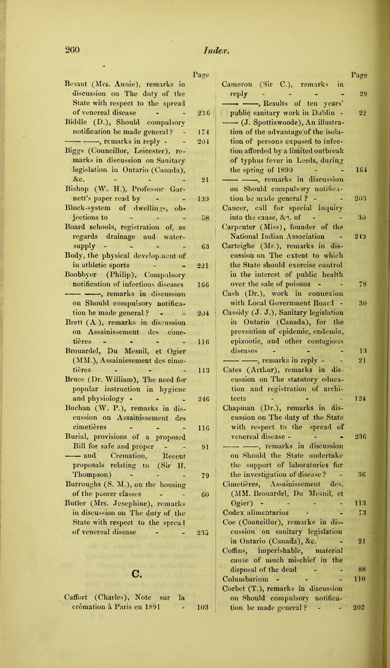 Besant (Mrs. Annie), remarks in discussion on The duty of the State with respect to the spread of venereal disease - - 23 0 Biddle (D.), Should conipulsory notification be made general ? - J74 , remarks in reply - - 201 Biggs (Councillor, Leicester), re- marks in discussion on Sanitary legislation in Ontario (Canada), &c. - - - 21 Bishop (W. H.), Professor Gar- nett’s paper read by - - 139 Block-system of dwellings, ob- jections to - - - .38 Board schools, registration of, as regards drainage and water- supply - - - - 03 Body, the physical develop.nent of in athletic sports - - 221 Boobbyer (Philip), Compulsory notification of infectious diseases 100 -— ■■ , remarks in discussion on Should compulsory notifica- tion be made general ? - - 294 Brett (A ), remarks in discussion on Assainissement des cime- tieres - - - - 110 Brouardel, Du Mesnil, et Ogier (MM.), Assainissement des cime- tieres - - - 113 Brnce (Dr. William), The need for popular instruction in hygiene and physiology - 240 Buchan (W. P.), remarks in di.s- cussion on Assainissement des cinietieres - - - 110 Burial, provisions of a proposed Bill for safe and proper - - 9] aud Cremation, Becent proposals relating to (Sir H. Thompson) - - .79 Burroughs (S. M.), on the housing of the poorer classes - - OO Butler (Mrs. Josephine), remarks in discussion on The duty of the State with respect to the spread of venereal disease - - 23 j c. Caffort (Charles), Note sur la cremation k Paris en 1891 Cameron (Sir C.), remarks in reply - - - - 29 ——• , Results of ten years’ public sanitary work in Dublin - 22 (J. Spottiswoode), An illustra- tion of the advantage’of the isola- tion of persons exposed to infec- tion afforded by a limited outbreak of typhus fever in Leeds, during the spring of 1890 - - 1G4 , remarks in discussion on Should compulsoiy notide.i- tion be made general ? - - 20.3 Cancer, call for special inquiry into the cause, &c. of - - 30 Carpenter (Miss), founder of the National Indian Association - 2 49 Carteighe (IMr.), remarks in dis- cussion on The e.xtent to which the State should exercise control in the interest of public health over the sale of poi.sons - - 78 Ca.sh (Dr.), work in connexion with Local Government Boar.l - 30 Cassidy (J. J.), Sanitary legislation in Ontario (Canada), for the prevention of epidemic, endemic, epizootic, and other contagious diseases - - - 13 , remarks in reply - - 21 ' Cates (Arthur), remarks in dis- 1 enssion on The statutory educa- tion and registration of archi- tects - - - 134 i Chapman (Dr.), remarks in dis- i cussion on The duty of the State j with respect to the spread of venereal disease - - - 230 , remarks in discussion on Should the State undertake the support of laboratories for ■ the investigation of disea.se ? - .30 Cinietieres, Assainissement des. (MM. Brouardel, Du Mesnil, et Ogier) - - - - 11.3 Codex alimentariiis - - 73 Coe (Councillor), remarks in dis- cussion on sanitary legislation in Ontario (Canada), &c. - 21 Coffins, imperishable, material cause of much mischief in the disposal of the dead - - 88 Columbarium - - - lit) Corbet (T.), remarks in discussion on Should compulsory notifica- tion be made general ? 103 202