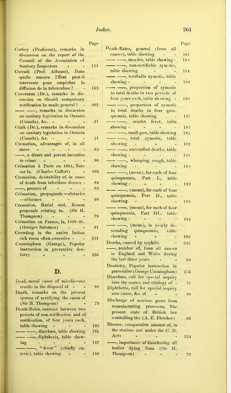 Pa<re Corbey (Professor), remarks in discussion on the report of tlie Council of the Association of Sanitary Inspectors - - 153 Corradi (Prof. Alfonso), Dans quelle mesure I’Etat peut-il intervenir pour empecher la diffusion de la tuberculose ? - 1C3 Covernton (Dr.), remarks in dis- cussion on Should compulsory notification be made general ? - 201 , remarks in discussion on sanitary legislation in Ontario (Canada), &c. - - - 21 Craik (Dr.), remarks in discussion on sanitary legislation in Ontario (Canada), &c. - - - 21 Cremation, advantages of, in all cases - - - - 83 , a direct and potent incentive to crime - - - 90 Cremation ^ Paris en 1891, Note sur la. (Charles Caffort) - 103 Cremation, desirability of, in cases of death from infectious disease - 84 , process of - - - 83 Cremation, propaganda —ob.stacles .—re formes - - - 99 Cremation, Burial and, lleceut proposals relating to. (Sir H. Thompson) - - - 79 Cremation en France, la, 1889-91. (Georges Salomon) - - 91 Crowding in the native Indian sick room often excessive - - 351 Cunningham (George), Popular instruction in preventive den- tistry - - - 256 D. Dead, moral cause of mischievous results in the disposal of - - 88 Death, remarks on the present system of certifying the cause of (Sir H. Thompson) - - 79 Death-Rates, contrast between two periods of non-notification and of notification, of four years each, table showing - - - 195 , diarrhoea, table showing 191 , diphtheria, table show- ing - - - - 187 , “ fever ” (chiefly en- teric), table showing - - 188 Page J^eath-Rates, general (from all causes), table showing - - 181 ■, measles, table showing- 18J ■ , uon-notifiable zymotic, table showing - - 184 — , notifiable zymotic, table showing - - - - 183 1 , proportion of zymotic to total deaths in two periods of four years each, table showing - 193 , proportion of zymotic to total deaths in four quin- quennia, table showing - 197 , scarlet fever, table showing - - - - 185 , sraall-pox, table showing 183 , total zymotic, table sb.owing ... 182 , uncertified deaths, table , showing - - - - 199 , whooping cough, table showing - - . 199 , (mean), for each of four quinquennia. Part I., table showing- - - - 192 — , (mean), for each of four quinquennia. Part II., table showing - - - 193 , (mean), for each of four quinquennia. Part III., table showing- - - - 194 ■, (mean), in yearly de- scending quinquennia, table showing - - - 196 Deaths, caused by syphilis - 223 ; , number of, from all causes in England and Wales during the last three j etirs - - 80 Dentistry, Popular instruction in i preventive (George Cunningham) 256 I Diarrhoea, call for special inquiry into the causes and etiology of - 31 j Diphtheria, call for special inquiry into cause, &c. of - - ,30 Discharge of noxious gases from manufacturing processes. The present state of British law controlling the (A. E. Fletcher) 66 Disease, comparative amount of, in the stations not under the C. D. Acts - 224 ■ ', importance of disinfecting all bodies dying from (Sir II. Thompson) - ~ .79