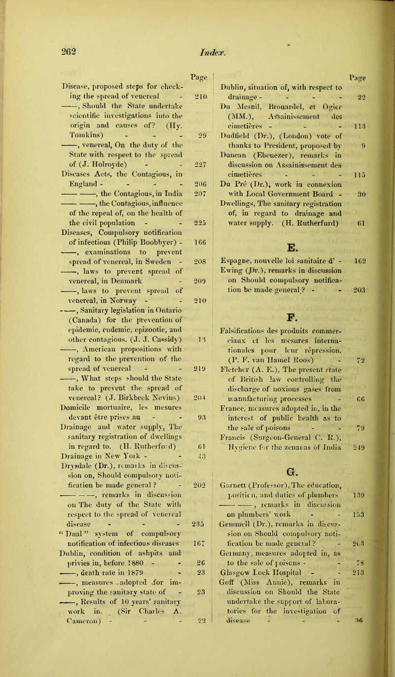 Page I Disease, proposed steps for check- ing the spi-ead of venereal ■ 210 , Should the State undertake scientific investigations info the origin and causes of? (II)'. Tomkins) - - - 29 , venereal, On the duty of the State with respect to the spread of (J. Holroyde) - - 225' Diseases Acts, the Contagious, in England - - - - 200 , the Contagious, in India 207 , the Contagious,influence of the repeal of, on the health of the civil population - - 225 Diseases, Compulsory notification of infectious (Philip Boobhyer) - 160 , examinations to prevent spread of venereal, in Sweden - 208 , laws to prevent spread of venereal, in Denmark - 200 , laws to prevent spread of venereal, in Norway - - 210 , Sanitary legislation in Ontario (Canada) for the prevention of epidemic, endemic, epizootic, and other contagious. (J. J. Cassidy) 1:1 , American propo.sitions with regard to the prevention of the spread of venereal - - 219 , What steps should the State take to prevent the spread of venereal ? t J. Birkbeck Nevius) 201 Domicile mortuaire, les mesures devant etre prises au - - 93 Drainage and water supply. The sanitary registration of dwellings in regard to. (II. Butherfo: d) 01 Drainage iit New York - - -!;3 Drysdale (Dr.), runaiks in di.'-cus- sion on. Should compulsory noti- fication be made general ? - 202 , remarks in discussion on The duty of the State with r espect to the spread of venereal disease . - . 2.35 “ Dual ” system of compulsory notification of infectious diseases 107 Dublin, condition of ashpits and privies in, before 1880 - - 20 , death rate in 1879 - 23 , measures -adopted for im- proving the sanitary state of - 23 , Besults of 10 years’ sanitary work in. (Sir Charles A. Cameron) - - 22 Page Dublin, situation of, with respect to dr’aiuage - - - - 22 Du Mesnil, Brouardel, et Ogicr (MM.), Assainissemerrt des cirnetieres - - - 113 Dudfiehl (Dr.), (London) vote of thanks to Pr’esident, proposed by 9 Duncan (Ebeuezer), remarks in discussion on Assainissement des cirnetieres - - - 115 Du Pre (Dr.), work in connexion with Local Government Board - 30 Dwellings, The sarritary registration of, in regard to drairrage arrd water supply. (H. Kutherfurd) 01 E. Espagne, nouvelle loi sanitaire d’ - 102 Ewing (.Dr.), rentarks in discussion on Should corrtptrlsory notifica- tion be made gerreral.? - - 203 P. Falsifications des produits cornmer- ciaux ct les mesures Interna- tionales pour Icur repression. (P. F. vatt Hamel Boos) - 72 Fletcher (A. E.), The present .‘■tate of British law' controlling the discharge of noxious gases from manufacturing processes - 00 France, measures adopted in, in the interest of public health as to the sale of poisons - - 79 Francis (Surgeon-General C. IL), Hygiene for the zenanas of India 219 G. Garnett (rrofessoi),Thc education, positidi, and duties of jdiimbeis 139 , umaiks in discu.ssion on plumbers’ work - - l')3 Gemmell (Dr.), remarks in dheus- sion on Should compulsory noti- fication be made geucial ? - 203 Gei many, measures adopted in, as to the Sale of j oisons - - 78 Glasgow Lock Hospital - - 213 Goff (Miss Annie), remarks in discussion on Should the State undertake the support of labora- tories for the investigation of disease - ~ . .lU