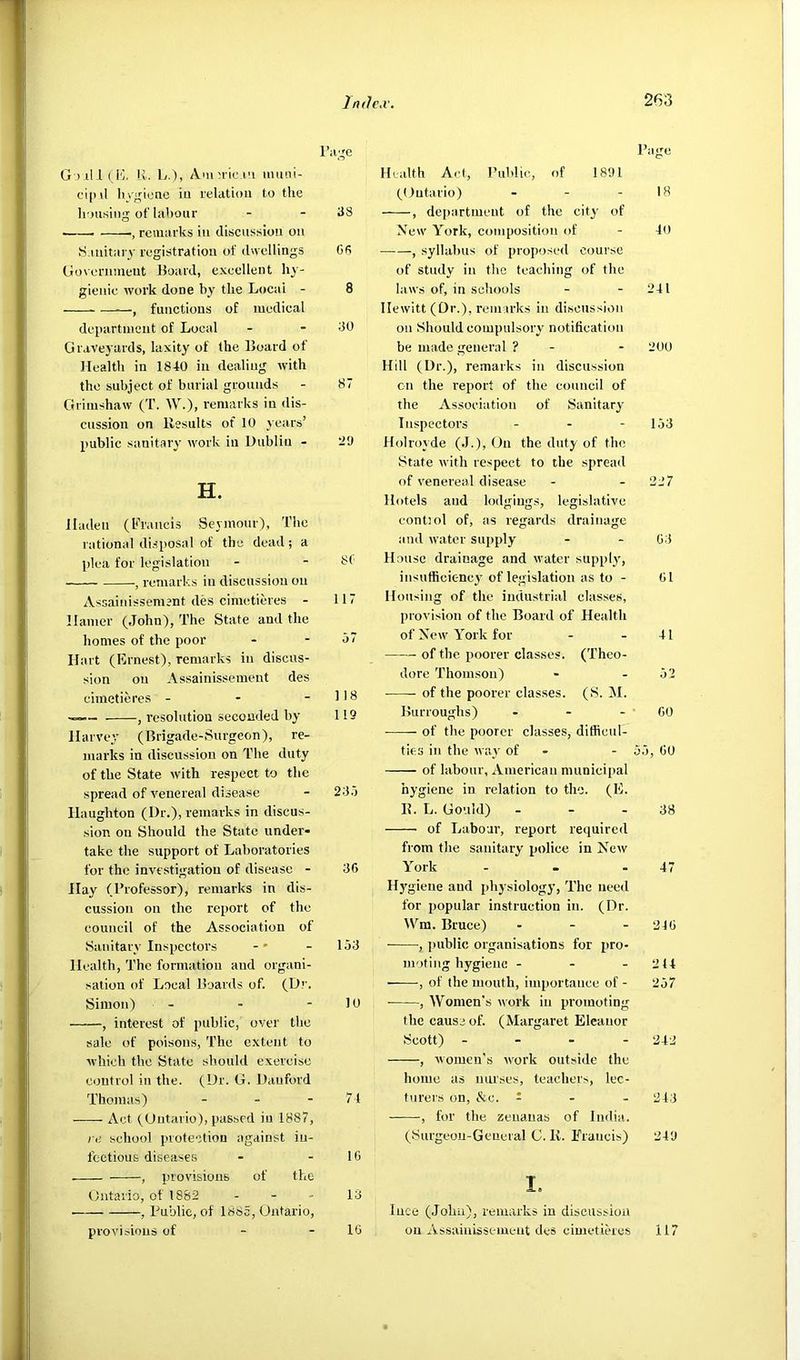 TruJc.v. 263 G ) ill (10. Iv. L.), AMiMic.i'i imiiii- cipil liygione iu relatioii to the hou.sitig of lahour - - 38 ■ remarks in discussion oii S.niitary registration of dwellings G6 Goeernmeut Hoard, exeellent hy- gienic work done by the Local - 8 , functions of medical departnieut of Local - - 30 Graveyards, laxity of the Hoard of Health in 1840 in dealing with the subject of burial grounds - 87 Grimshaw (T. W.), remarks in dis- cussion on Results of 10 years’ public sanitary work in Dublin - H. lladeii (Francis Seymour), The rational disposal of tbc dead; a plea for legislation - - 81' remarks in discussion on Assainissement lies cimetieres - 117 Hamer (John), The State and the homes of the poor - - o7 Hart (Ernest), remarks in discus- sion on Assainissement des cimetieres - - - 118 , resolution seconded by 119 Harvey (Brigade-Surgeon), re- marks in discussion on The duty of the State with respect to the spread of venereal disease - 23.1 Haughton (Dr.), remarks in discus- sion on Should the State under- take the support of Laboratories for the investigation of disease - 36 Hay (Professor), remarks in dis- cussion on the report of the council of the Association of Sanitary Inspectors - 153 Health, The formation and organi- sation of Local Hoards of. (Dr. Simon) - - - 10 , interest of public, over the sale of poisons. The extent to which the State should exercise control in the. (Dr. G. Dauford Thomas) - - - 71 Act (Ontario), passed iu 1887, re school protection against in- fectious diseases - - IG , provisions of the Ontario, of 1882 - - - 13 , Public, of 1885, Ontario, Health Act, Piihlie, of 1891 (Ontario) . . . Rage 18 , department of the city of Xcw York, composition of 40 , syllabus of proposed course of study in the teaching of the laws of, in schools 241 Hewitt (Or.), rem arks in discussion on Should compulsory notification be made general ? - 200 Hill (Dr.), remarks in discussion on the report of the council of the Association of Sanitary Inspectors _ - - 153 Holroyde (.1.), On the duty of the State with respect to the spread of venereal disease 22 7 Hotels and lodgings, legislative eontiol of, as regards drainage and water supply G3 House drainage and water supply, iiisufficic-ncy' of legislation as to - Gl Housing of the industrial classes, provision of the Board of Health of New York for 41 of the poorer classes. (Theo- dore Thomson) 52 of the poorer classes. (S. M. Burroughs) . - - GO of the poorer classes, difficul- ties in the way of - 55, GO of labour, American niunicii>al hygiene in relation to the. (E. R. L. Gould) - 38 of Labour, report required from the sanitary police in New York 47 Hj'giene and i>bysiology, The need for popular instruction in. (Dr. Wm. Bruce) . - . 240 , public organisations for pro- moting hygiene - - - 214 ——, of the mouth, importance of - 257 , Women’s work in promoting the cause of. (Margaret Eleanor Scott) . - - - 242 , women's work outside the home as nui'ses, teachers, lec- turers on, &e. : - . 243 , for the zenanas of India. (iSurgeou-Geueral C. R. Francis) 249 I. luce (John), remarks in discussion