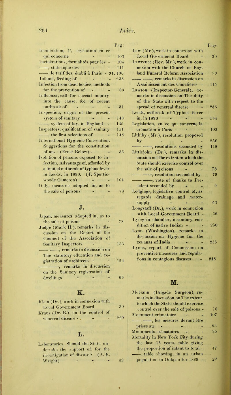 2G4 Ju'iiW. Incineration, 1’, c.irislafiou cn cu (jni concerne - - 103 Incinerations, fonmilitcs pour Ics - 104 • , statistique des - - 111 , le tarif des, eiabli a Paris - 04, 106 Infants, feeding of - - 238 Infection from dead bodies, methods for the prevention of - - 83 Influenza, call for special inquiry into the cause, &c. of recent outbreak of - - - 31 Inspection, origin of the present system of sanitary - - 148 , sj'stem of lay, in England - 130 Inspectors, qualification of sanitary la I , the first selections of - 118 International Hygienic Convention, Suggestions for the constitution of an. (Ernst Below) - - 30 Isolation of persons exposed to in- fection, Advantage of, afforded by a limited outbreak of typhus fever in Leeds, in 1890. ( J. Spottis- woode Cameron) - - 101 H.dy, measures adopted in, as to the sale of poisons - - 7 8 J. Japan, measures adopted in, as to the sale of poisons - - 78 Judge (Mark H.), remarks in dis- cussion on the Report of the Council of the Association of Sanitarj' Inspectors - - 153 , remarks in discussion on The statutory education and re- gistration of architects - - 12t , remarks in discussion on the Sanitary registration of dwellings - - - 66 K. Klein (Dr.), work in connexion with Local Government Board - 30 Kraus (Dr. B.), on the control of venereal disease -. - - 220 L. Laboratories, Should the Stale un- dertake the sn)»port of, for the in\ estigation of disease ? (.V. E. AV right) - - • 32 Page Law (Mr.), work in connexion with Local Government Board - 30 Lawrence (Rev. Mr.), work in con- nexion with the Church of Eng- land Funeral Reform Association 89 , remarks in discussion on Assainissement des Cimetieres - 115 Lawson (Inspector-General), re- marks in discussion on The duty of the State with respect to the spread of venereal disease - 236 Leeds, outbreak of Tj'phus Fever in, in 1890 - - - 164 Legisliition, en ce qui concerne la cremation a Paris - - 103 Lithiby (Mr.), resolution proposed by - - - 256 , resolutions seconded b3’ 118 Littlejohn (Dr.), remarks in dis- cussion on The extent to which the State should exercise control o^■er the sale of poisons - - 78 , resolution seconded by 79 ■ , vote of thanks to Pre- sident seconded by - - 9 Lodgings, legislative control of, as regards drainage and water- supplj' - - - - 63 Longstaff (Dr.), work in connexion with Local Government Board - SO Lying-in chamber, insanitary con- dition of native Indian - - 250 Lyon (Washington), remarks in dis; ussion on ll3 gicne for the zciianas of India - - 255 L3011S, report of Commission on ] reventive measures and regula- t'ons in contagious diseases - 218 M. MeGann (Brigade Surgeon), rc- niai ks in discuss’on on The extent to which the State should exercise control over the sale of poisons - 78 Monument crematoire - - lo7 , les mesures devant etre prises au - - - 93 Monuments crematoires - - 95 ^Mortality in New York City during the last 15 3’ears, table giving the proportion of infant to total - 47 , table showing, in an urban population in Ontario foi' 1889 - 2^^