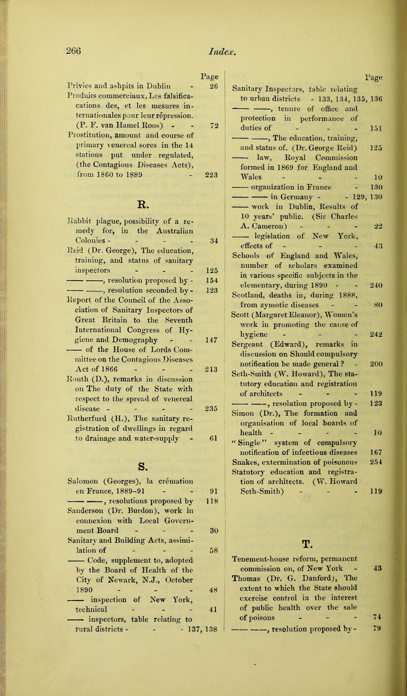 Page Privies and ashpits in Dublin - 26 Produits commerciaux,Les falsifica- cations des, et les mesures in- ternationales pour leur repression. (P. F. van Hamel Eoos) - - 72 Prostitution, amount and course of primary venereal sores in the 14 stations put under regulated, (the Contagious Diseases Acts), i'rom 1860 to 1889 - 223 R. Eabhit plague, possibility of a re- medy for, in the Australian Colonies - - - - 34 Keid (Dr. George), The education, training, and status of sanitary inspectors - . . 125 , resolution proposed by - 154 , resolution seconded by- 123 Keport of the Council of the Asso- ciation of Sanitary Inspectors of Great Britain to the Seventh International Congress of Hy- giene and Demography - - 147 of the House of Lords Com- mittee on the Contagious Diseases Act of 1866 - - - 213 Kouth (D.), remarks in discussion on The duty of the State with respect to the spread of venereal disease - - - - 235 Eutherfurd (H.), The sanitary re- gistration of dwellings in regard to drainage and water-supply - 61 s. Salomon (Georges), la cremation en France, 1889-91 - - 91 , resolutions proposed by 118 Sanderson (Dr. Burdon), work in connexion with Local Govern- ment Board - - - 30 ^ Sanitary and Building Acts, assimi- ' lation of - - - 58 Code, supplement to, adopted by the Board of Health of the City of Newark, N.J., October 1890 - - - 48 ' inspection of New York, technical - - - 41 inspectors, table relating to rural districts - - - 137, 138 Page Sanitary Inspectors, table relating to urban districts - 133, 134, 135, 136 , tenure of office and protection in performance of duties of - - - 151 , The education, training, and status of. (Dr. George Eeid) 125 law, Eoj'al Commission formed in 1869 for England and Wales - - - 10 organization in France - 130 in Germany - - 129, 130 work in Dublin, Eesults of 10 years’ public. (Sir Charles A. Cameron) - - - 22 legislation of New York, effects of - - - 43 Schools of England and Wales, number of scholars examined in various specific subjects in the elementary, during 1890 - - 240 Scotland, deaths in, during 1888, from zymotic diseases - - 80 Scott (Margaret Eleanor), Women’s work in promoting the cause of hygiene - - _ 242 Sergeant (Edward), remarks in discussion on Should compulsory notification be made general ? - 200 Seth-Smith (W. Howard), The sta- tutory education and registration of architects - - - 119 , resolution proposed by - 123 Simon (Dr.), The formation and organisation of local boards of health - - - - 10 “Single” system of compulsory notification of infectious diseases 167 Snakes, extermination of poisonous 254 Statutoiy education and registra- tion of architects. (W. Howard Seth-Smith) - - - 119 T. Tenement-house reform, permanent commission on, of New York - 43 Thomas (Dr. G. Danfordj, The extent to which the State should exercise control in the interest of public health over the sale of poisons - - - 74 , resolution proposed by - 79