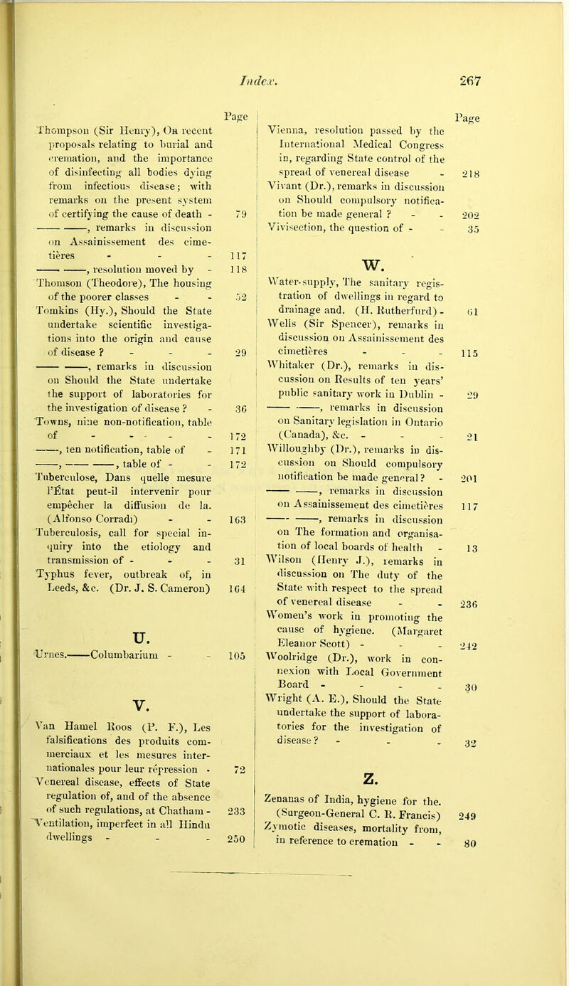 Tape Thompson (Sir llLnry), Oa recent proposals relating to burial and cremation, and the importance of disinfecting all bodies dj'ing from infectious disease; with remarks on the present system of certifying the cause of death - 79 , remarks in discussion on Assainissement des cime- tieres - - - 117 ■■ , resolution moved by - 118 Thomson (Theodoj'e), The housing of the poorer classes - - .72 Tomkins (Hy.), Should the State undertake scientific investiga- tions into the origin and cause of disease ? - - - 29 , remarks in discussion on Should the State undertake the support of laboratories for the investigation of disease ? - 30 Towns, nine non-notification, table of - - • - - 172 , ten notification, table of - 171 , , table of - - 172 ’J’uberculose, Dans quelle mesure I’Etat peut-il intervenir pour empecher la diffusion de la. (Alfonso Corradi) - - 103 Tuberculosis, call for special in- quiry into the etiology and transmission of - - - 31 Typhus fever, outbreak of, in Leeds, &c. (Dr. J. S. Cameron) 104 u. Urnes. Columbarium - - 105 V. Van Hamel Koos (F. F.), Les falsifications des produits cora- merciaux et les mesures Inter- nationales pour leur repression • 72 Venereal disease, effects of State regulation of, and of the absence of such regulations, at Chatham - 233 Ventilation, imperfect in all Hindu dwellings - - - 250 Page Vienna, resolution passed by the International Medical Congress in, regarding State control of the spread of venereal disease - 218 Vivant (Dr.), remarks in discussion on Should compulsory notifica- tion be made general ? - - 202 Vivisection, the question of - - 35 w. Water-supply, The sanitary regis- tration of dwellings in regard to drainage and. (H. Kutherfurd) - <;i Wells (Sir Spencer), remarks in discussion on Assainissement des cimetieres - - - 115 Whitaker (Dr.), remarks in dis- cussion on Results of ten years’ public sanitary work iu Dublin - 29 , remarks in discussion on Sanitary legislation in Ontario (Canada), &c. - - - 21 Willoughby (Dr.), remarks in dis- cussion on Should compulsory notification be made general ? - 201 , remarks in discussion on Assainissement des cimetieres 117 , remarks in discussion on The formation and organisa- tion of local boards of health - 13 Wilson (Ileniw J.), remarks in discussion on The duty of the State with respect to the spread of venereal disease - - 236 W omen’s work iu promoting the cause of hvgiene. (Margaret Kleanor Scott) - - - 040 AVoolridge (Dr.), work in con- nexion with I.ocal Government Board - - - - 30 Wright (A. E.), Should the State undertake the support of labora- tories for the investigation of disease? - . - 32 z. Zenanas of India, hygiene for the. (Surgeon-General C. R. Francis) 249 Zymotic diseases, mortality from, iu reference to cremation - - go
