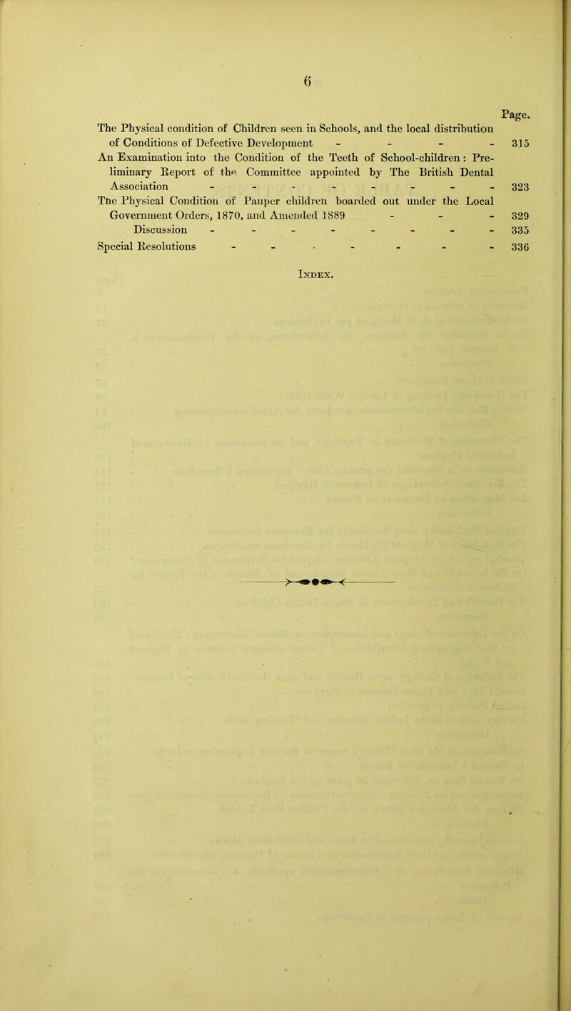 Page. The Physical condition of Children seen in Schools, and the local distribution of Conditions of Defective Development - - - . 3^5 An Examination into the Condition of the Teeth of School-children : Pre- liminary Eeport of the Committee appointed by The British Dental Association - 323 TUe Physical Condition of Pauper children boarded out under the Local Government Orders, 1870, and Amended 1889 . . _ 329 Discussion - - 335 Special liesolutions . . , . . . . 335 Index.