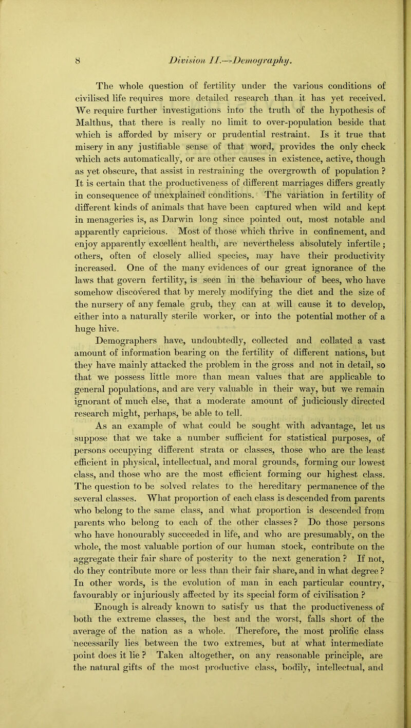 The whole question of fertility under the various conditions of civilised life requires more detailed research than it has yet received. We require further investigations into the truth of the hypothesis of Mai thus, that there is really no limit to over-population beside that which is afforded by misery or prudential restraint. Is it true that misery in any justifiable sense of that word, provides the only check which acts automatically, or are other causes in existence, active, though as yet obscure, that assist in restraining the overgrowth of population ? It is certain that the productiveness of different marriages differs greatly in consequence of unexplained conditions. The variation in fertility of different kinds of animals that have been captured when wild and kept in menageries is, as Darwin long since pointed out, most notable and apparently capricious. Most of those which thrive in confinement, and enjoy apparently excellent health, are nevertheless absolutely infertile; others, often of closely allied species, may have their productivity increased. One of the many evidences of our great ignorance of the laws that govern fertility, is seen in the behaviour of bees, who have somehow discovered that by merely modifying the diet and the size of the nursery of any female grub, they can at will cause it to develop, either into a naturally sterile worker, or into the potential mother of a huge hive. Demographers have, undoubtedly, collected and collated a vast amount of information bearing on the fertility of different nations, but they have mainly attacked the problem in the gross and not in detail, so that we possess little more than mean values that are applicable to general populations, and are very valuable in their way, but we remain ignorant of much else, that a moderate amount of judiciously directed research might, perhaps, be able to tell. As an example of what could be sought with advantage, let us suppose that we take a number sufficient for statistical purposes, of persons occupying different sti’ata or classes, those who are the least efficient in physical, intellectual, and moral grounds, forming our lowest class, and those who are the most efficient forming our highest class. The question to be solved relates to the hereditary permanence of the several classes. What proportion of each class is descended from parents who belong to the same class, and what proportion is descended from parents who belong to each of the other classes ? Do those persons who have honourably succeeded in life, and who are presumably, on the whole, the most valuable portion of our human stock, contribute on the aggregate their fair share of posterity to the next generation ? If not, do they contribute more or less than their fair share, and in what degree ? In other words, is the evolution of man in each particular country, favourably or injuriously affected by its special form of civilisation ? Enough is already known to satisfy us that the productiveness of both the extreme classes, the best and the worst, falls short of the average of the nation as a whole. Therefore, the most prolific class necessarily lies between the two extremes, but at what intermediate point does it lie ? Taken altogether, on any reasonable principle, are the natural gifts of the most jiroductive class, bodily, intellectual, and