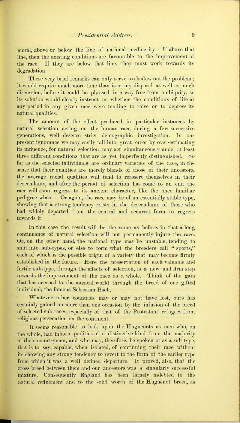 moral, above or below the line of national mediocrity. If above that line, then the existing conditions are favourable to the improvement of the race. If they are below that line, they must work towards its degradation. These very brief remarks can only serve to shadow out the problem ; it would require much more time than is at my disposal as well as much discussion, before it could be phrased in a way free from ambiquity, so its solution would clearly instruct us whether the conditions of life at any period in any given race were tending to raise or to depress its natural qualities. The amount of the effect produced in particular instances by natural selection acting on the human race during a few successive generations, well deserve strict demographic investigation. In our present ignorance we may easily fall into great error by over-estimating its influence, for natural selection may act simultaneously under at least three different conditions that are as yet imperfectly distinguished. So far as the selected individuals are ordinary varieties of the race, in the sense that their qualities are merely blends of those of their ancestors, the average racial qualities will tend to reassert themselves in their descendants, and after the period of selection has come to an end the race will soon regress to its ancient character, like the once familiar pedigree wheat. Or again, the race may be of an essentially stable type, showing that a strong tendency exists in the descendants of those who had widely departed from the central and securest form to regress towards it. In this case the result will be the same as before, in that a long continuance of natural selection will not permanently injure the race. Or, on the other hand, the national type may be unstable, tending to split into sub-types, or else to form what the breeders call “ sports,” each of which is the possible origin of a variety that may become firmly established in the future. Here the preservation of each valuable and fertile sub-type, through the effects of selection, is a new and firm step towards the improvement of the race as a whole. Think of the gain that has accrued to the musical world through the breed of one gifted individual, the famous Sebastian Bach. Whatever other countries may or may not have lost, ours has certainly gained on more than one occasion by the infusion of the breed of selected sub-races, especially of that of the Protestant refugees from religious persecution on the continent. It seems reasonable to look upon the Huguenots as men who, on the whole, had inborn qualities of a distinctive kind from the majority of their countrymen, and who may, therefore, be spoken of as a sub-type, that is to say, capable, when isolated, of continuing their race without its showing any strong tendency to revert to the form of the earlier type from which it was a well defined departure. It proved, also, that the cross breed between them and our ancestors was a singularly successful mixture. Consequently England has been largely indebted to the natural refinement and to the solid worth of the Huguenot breed, as