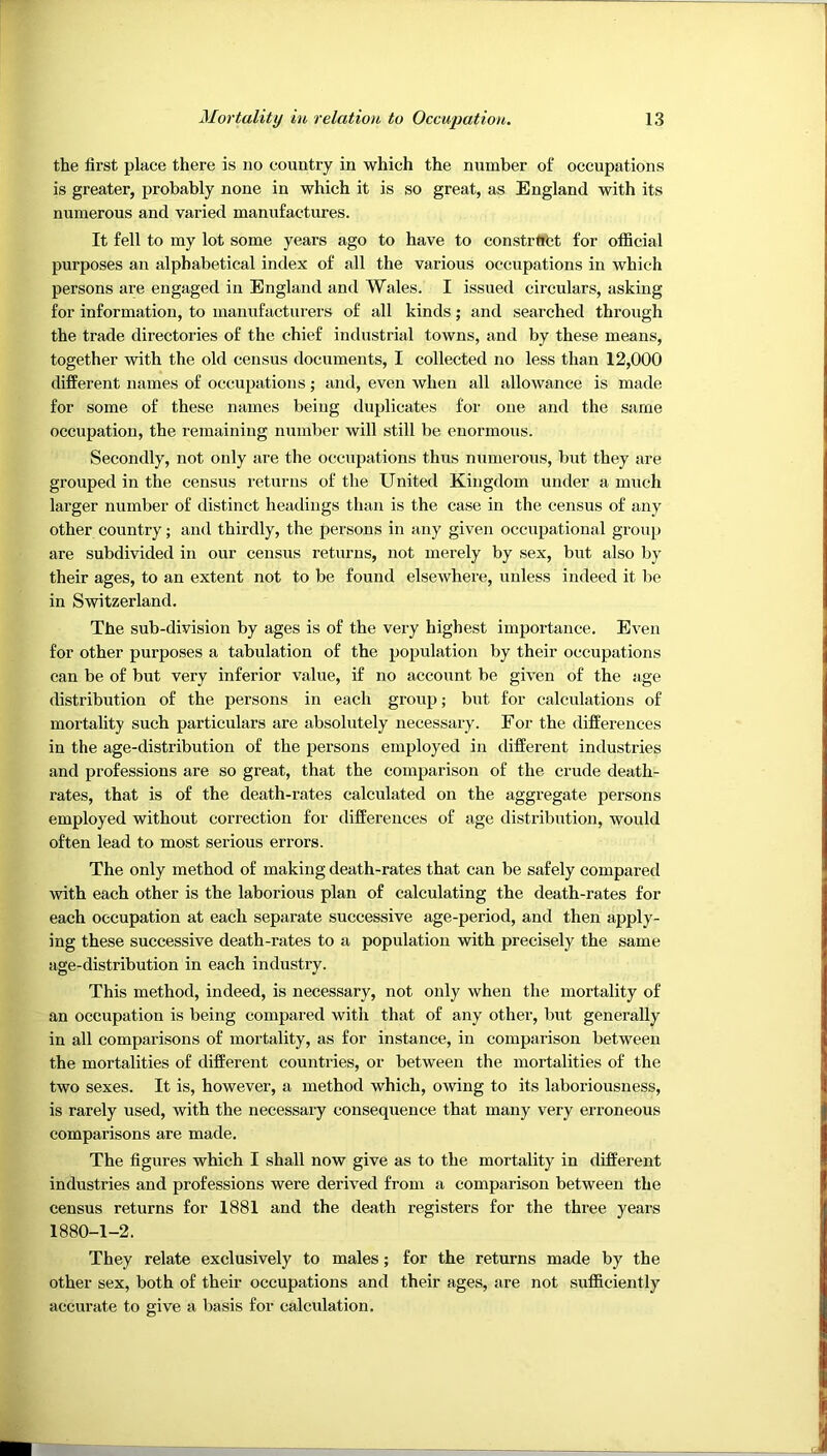 the first place there is no country in which the number of occupations is greater, probably none in which it is so great, as England with its numerous and varied manufactures. It fell to my lot some years ago to have to constrftfct for official purposes an alphabetical index of all the various occupations in which persons are engaged in England and Wales. I issued circulars, asking for information, to manufacturers of all kinds; and searched through the trade directories of the chief industrial towns, and by these means, together with the old census documents, I collected no less than 12,000 different names of occupations; and, even when all allowance is made for some of these names being duplicates for one and the same occupation, the remaining number will still be enormous. Secondly, not only are the occupations thus numerous, but they are grouped in the census returns of the United Kingdom under a miich larger number of distinct headings than is the case in the census of any other country; and thirdly, the persons in any given occupational group are subdivided in our census returns, not merely by sex, but also by their ages, to an extent not to be found elsewhere, unless indeed it be in Switzerland. The sub-division by ages is of the very highest importance. Even for other purposes a tabulation of the population by their occupations can be of but very inferior value, if no account be given of the age distribution of the persons in each group; but for calculations of mortality such particulars are absolutely necessary. For the differences in the age-distribution of the persons employed in different industries and professions are so great, that the comparison of the crude death- rates, that is of the death-rates calculated on the aggregate persons employed without correction for differences of age distribution, would often lead to most serious errors. The only method of making death-rates that can be safely compared with each other is the laborious plan of calculating the death-rates for each occupation at each separate successive age-period, and then apply- ing these successive death-rates to a population with precisely the same age-distribution in each industry. This method, indeed, is necessary, not only when the mortality of an occupation is being compared with that of any other, but generally in all comparisons of mortality, as for instance, in comparison between the mortalities of different countries, or between the mortalities of the two sexes. It is, however, a method which, owing to its laboriousness, is rarely used, with the necessary consequence that many very erroneous comparisons are made. The figures which I shall now give as to the mortality in different industries and professions were derived from a comparison between the census returns for 1881 and the death registers for the three years 1880-1-2. They relate exclusively to males; for the returns made by the other sex, both of their occupations and their ages, are not sufficiently accurate to give a basis for calculation.