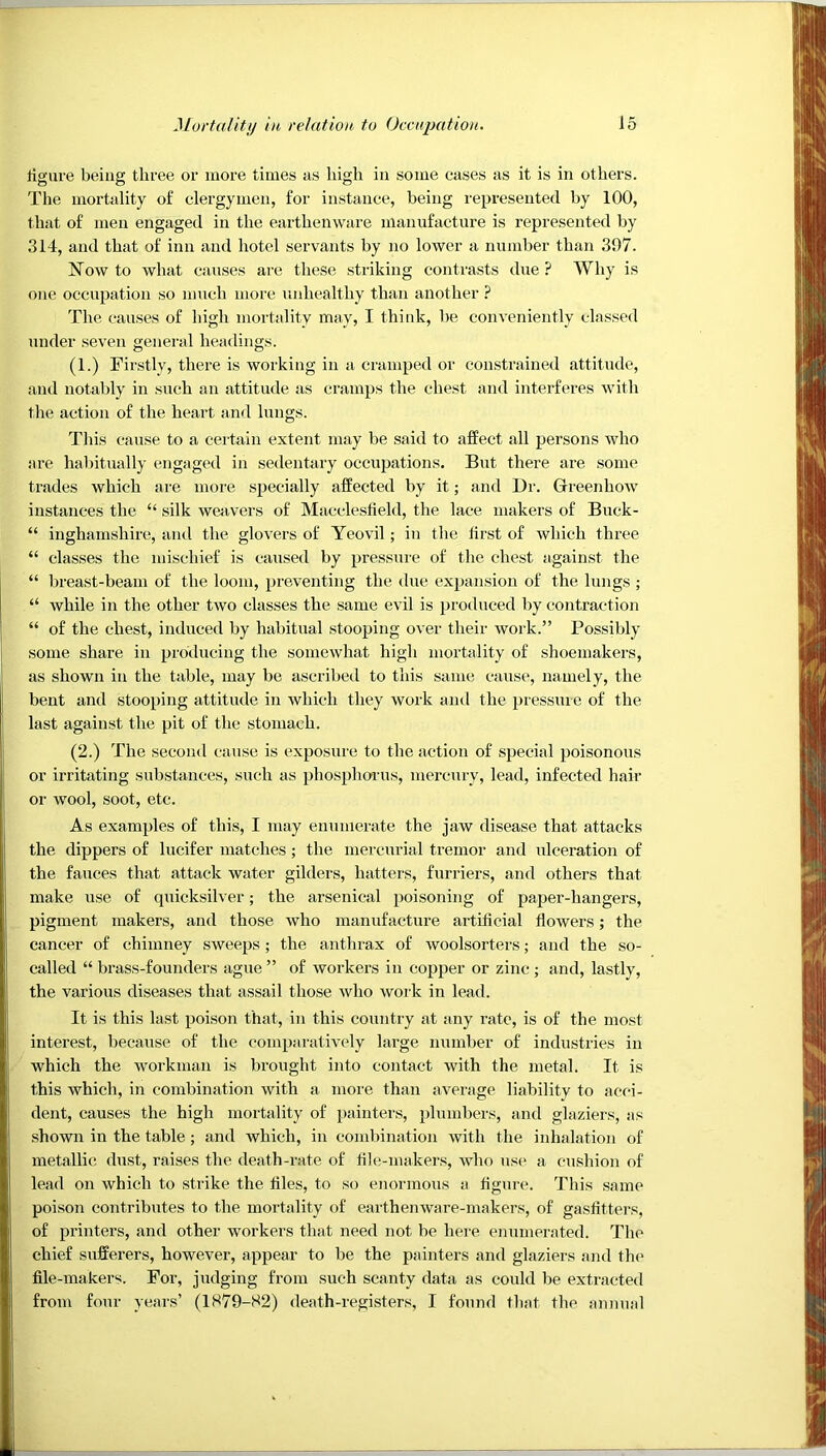 ligiii'e being three or more times as high in some cases as it is in others. The mortality of clergymen, for instance, being represented by 100, that of men engaged in the earthenware manufacture is represented by 314, and that of inn and hotel servants by no lower a number than 397. Now to what causes are these striking contrasts due ? Why is one occupation so much more unhealthy than another The causes of high mortality may, I think, be conveniently classed under seven general headings. (1.) Firstly, there is working in a cramped or constrained attitude, and notably in such an attitude as cramps the chest and interferes with the action of the heart and lungs. This cause to a certain extent may be said to affect all persons who are habitually engaged in sedentary occupations. But there are some trades which are more specially affected by it; and Dr. Greenhow instances the “ silk weavers of Macclesfield, the lace makers of Buck- “ inghamshire, and the glovers of Yeovil; in the first of which three “ classes the mischief is caused by pressure of the chest against the “ breast-beam of the loom, preventing the due expansion of the lungs ; “ while in the other two classes the same evil is produced by contraction “ of the chest, induced by habitual stooping over their work.” Possibly some share in producing the somewhat high mortality of shoemakers, as shown in the table, may be ascilbed to this same cause, namely, the bent and stooping attitude in which they work ami the pressuie of the last against the pit of the stomach. (2.) The second cause is exposure to the action of special poisonous or irritating substances, such as phosphoi us, mercury, lead, infected hair or wool, soot, etc. As examples of this, I may enumerate the jaw disease that attacks the dippers of lucifer matches; the mercurial tremor and ulceration of the fauces that attack water gilders, hatters, furriers, and others that make use of quicksilver; the arsenical poisoning of paper-hangers, pigment makers, and those who manufacture artificial flowers; the cancer of chimney sweeps ; the anthrax of woolsorters; and the so- called “ brass-founders ague ” of workers in copper or zinc ; and, lastly, the various diseases that assail those who work in lead. It is this last poison that, in this country at any rate, is of the most interest, because of the comparatively large number of industries in which the workman is brought into contact with the metal. It is this which, in combination with a more than average liability to acci- dent, causes the high mortality of painters, plumbers, and glaziers, as shown in the table; and which, in combination with the inhalation of metallic dust, raises the death-rate of file-makers, who use a cusliion of lead on which to strike the files, to so enormous a figure. This same poison contributes to the mortality of earthenware-makers, of gasfitters, of printers, and other workers that need not be here ennmerated. The chief sufferers, however, appear to be the painters and glaziers and the file-makers. For, judging from such scanty data as could be extracted from four years’ (1S79-S2) death-registers, I found that the ainnial