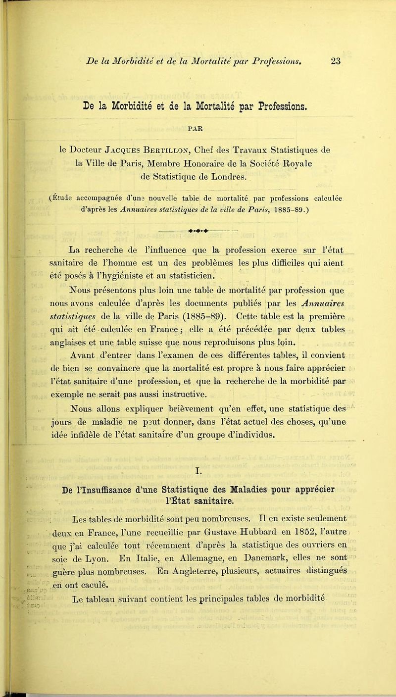 De la Morbidite et de la Mortalite par Professions. PAR le Docteur Jacques Bertillon, Chef des Travaux Statistiques de la Ville de Paris, Membre Honoraire de la Societe Royale de Statistique de Londres. (Etude accompagnee d'une nouvelle table de mortalite par professions calculee d’apres ies Annuaires statistiques de la ville de Paris, 1885-89.) La recherche de I’influence que la profession exerce stir l’etat_ sanitaire de Thomme est un des probleines les plus difiiciles qui aient ete poses a I’hygieniste et an statisticien. Nous presen tons plus loin une table de mortalite par profession que nous avons calculee d’apres les documents publies par les Annuaires statistiques de la ville de Paris (1885-89). Cette table est la premiere qui ait ete - calculee en France; elle a ete precedee par deux tables anglaises et une table suisse que nous reproduisons plus loin. Avant d’entrer dans I’examen de ces differentes tables, il convient de bien se convaincre que la mortalite est propre a nous faire apprecier I’etat sanitaire d’une profession, et que la recherche de la morbidite par exemple ne serait pas aussi instructive. Nous allons expliquer brievement qu’en effet, une statistique des jours de maladie ne p3ut donner, dans I’etat actuel des choses, qu’une idee infidele de I’etat sanitaire d’un groupe d’individus. I. De I’lnsuflBisance d’une Statistique des Maladies pour apprecier I’ifitat sanitaire. Les tables de morbidite sont peu nombreuses. II en existe seulement deux en France, I’une recueillie par Gustave Hubbard en 1852, I’autre que j’ai calculee tout recemment d’apres la statistique des ouvriers en soie de Lyon. En Italic, en Allemagne, en Danemark, elles ne sont guere plus nombreuses. En Angleterre, plusieurs, actuaires distingues en ont cacule. Le tableau suivant contient les principales tables de morbidity
