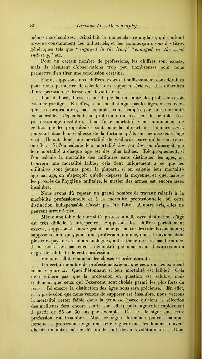 memes marchandises. Ainsi fait la nomenclature anglaise, qui confond presque constamment les industriels, et les commer^ants sous des titres generiques tels que “ engaged in the iron,'’ “ engaged in the wool- industry,” etc. Pour un certain nombre de professions, les cliiffres sont exacts, mais ils resultent d’observations trop peu nombreuses pour nous perinettre d’en tirer une conclusion certaine. Enfin, supposons nos cbiffres exacts et suffisamment considerables pour nous permettre de calculer des rapports serieux. Les difficult^ d’interpretation se dresseront devant nous. ' Tout d’abord, il est essentiel que la mortalite des professions soit calculee par age. En efPet, si on ne distingue pas les ages, on trouvera que les proprietaires, par exemple, sont frappes par une mortalite considerable. Cependant leur profession, qui n’a rien de penible, n’est pas davantage insalubre. Leur forte mortalite vient uniquement de ce fait que les proprietaires sont pour la plupart des bommes ages, jouissant dans leur vieillesse de la fortune qu’ils ont acquise dans I’age Tiril. Ils ont done une mortalite de vieillards, parce qu’ils sont vieux en effet. Si I’on calcule leur mortalite age par age, on s’aper^oit que leur mortalite a chaque age est des plus faibles. Reciproquement, si Ton calcule la mortalite des militaires sans distinguer les ages, on trouvera une mortalite faible; cela tient uniquement a ce que les militaires sont jeunes pour la plupart; si on calcule leur mortalite age par age, on s’aper^oit qu’elle depasse la moyenne, et que, malgre les progres de I’hygiene militaire, le metier des armes est encore assez insalubre. Nous avons du rejeter un grand nombre de travaux relatifs a la morbidite professionnelle et a la mortalite professionnelle, ou cette distinction indispensable n’avait pas ete faite. A notre avis, elles ne peuvent servir a rien. Meme une table de mortalite professionnelle avec distinction d’age •est tres difficile a interpreter. Supposons les cbiffres parfaitement exacts; supposons-les assez grands pour permettre des calculs concluants; supposons enfin que, pour une profession donnee, nous trouvions dans plusieurs pays des resultats analogues, notre tacbe ne sera pas terminee. II ne nous sera pas encore demontre que nous ayons I’expression du degre de salubrite de cette profession. Voici, en effet, comment les cboses se presenteront: Lin certain nombre de professions exigent que ceux qui les exercent soient vigoureux. Quoi d’etonnant si leur mortalite est faible ? Cela ne signifiera pas que la profession en question est salubre, mais seulement que ceux qui I’exercent sont cboisis parmi les plus forts du pays. Ici encore la distinction des ages nous sera precieuse. En effet, si la profession que nous venous de supposer est insalubre, nous verrons la mortalite rester faible dans la jeunesse (parce qu’alors la selection des meilleurs fera encore sentir son effet), puis augmenter rapidement a partir de 25 ou 30 ans par exemple. Ce sera le signe que cette profession est insalubre. Mais ce signe lui-meme pourra manquer lorsque la profession exige une telle vigueur que les bommes doivent cboisir un autre metier des qu’ils sont devenus valetudinaires. Dans