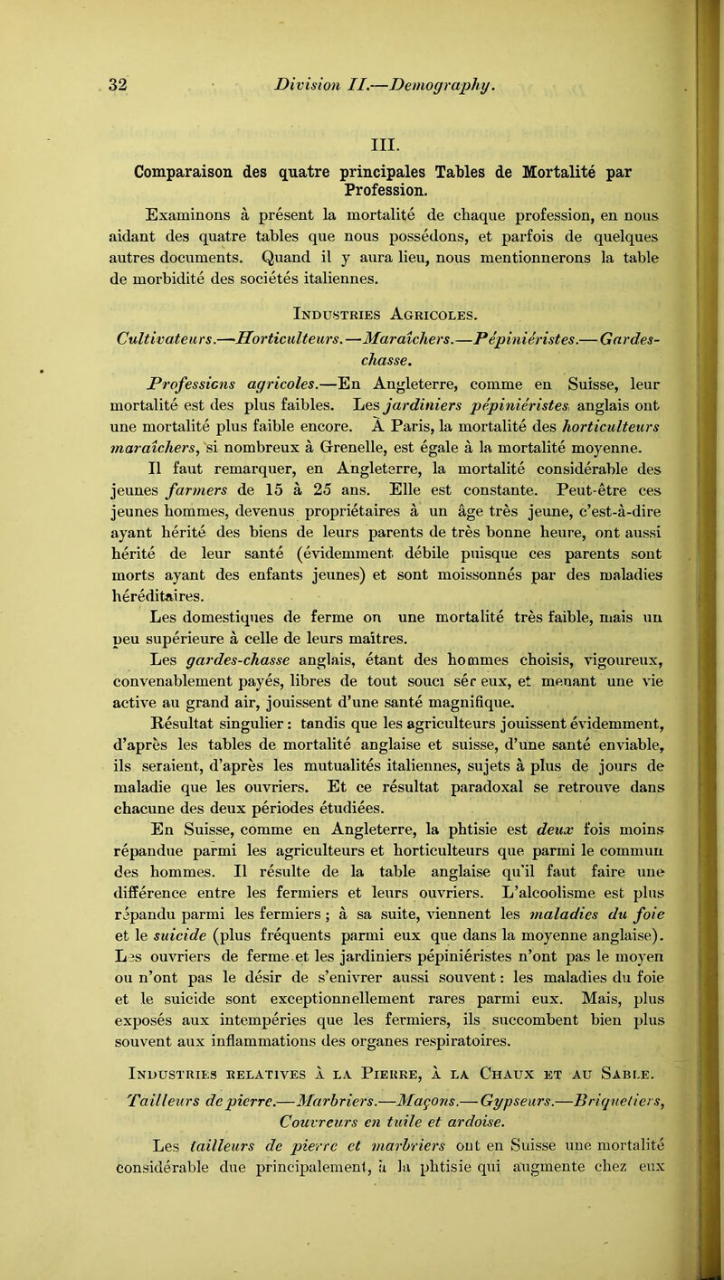 III. Comparaison. des quatre principales Tables de Mortalite par Profession. Examinons a present la mortalite de chaque profession, en nous aidant des quatre tables que nous possedons, et parfois de quelques autres documents. Quand il y aura lieu, nous mentionnerons la table de morbidite des societes italiennes. Industries Agricoles. Cultivateurs.—Horticulteurs.—Maratchers.—Pepinimstes.— Gardes- chasse. Professions agricoles.—En Angleterre, comme en Suisse, leur mortalite est des plus faibles. jardiniers pepinieristes, anglais ont une mortalite plus faible encore. A Paris, la mortalite des horticulteurs maraichers, 'si nombreux a Grenelle, est egale a la mortalite moyenne. II faut remarquer, en Angleterre, la mortalite considerable des jeunes farmers de 15 a 25 ans. Elle est constante. Peut-etre ces jeunes bommes, devenus proprietaires a un age tres jeune, c’est-a-dire ayant herite des biens de leurs parents de tres bonne heure, ont aussi herite de leur sante (evidemment debile puisque ces parents sont morts ayant des enfants jeunes) et sont moissonnes par des maladies hereditaires. Les domestiqnes de ferme on une mortalite tres faible, mais un peu superieure a celle de leurs maitres. Les gardes-chasse anglais, etant des bommes cboisis, vigoureux, convenablement payes, libres de tout souci ser eux, et menant une vie active au grand air, jouissent d’une sante magnifique. Resultat singulier: tandis que les agriculteurs jouissent evidemment, d’apres les tables de mortalite anglaise et suisse, d’une sante enviable, ils seraient, d’apres les mutualites italiennes, sujets a plus de jours de maladie que les ouvriers. Et ce resultat paradoxal se retrouve dans cbacune des deux periodes etudiees. En Suisse, comme en Angleterre, la pbtisie est deux fois moins repandue parmi les agriculteurs et horticulteurs que parmi le comniuu des bommes. II resulte de la table anglaise qu'il faut faire une difference entre les fermiers et leurs ouvriers. L’alcoolisme est plus repandu parmi les fermiers; a sa suite, viennent les maladies du foie et le suicide (plus frequents parmi eux que dans la moyenne anglaise). Les ouvriers de ferme et les jardiniers pepinieristes n’ont pas le moyen ou n’ont pas le desir de s’enivrer aussi souvent: les maladies du foie et le suicide sont exceptionnellement rares parmi eux. Mais, plus exposes aux intemperies que les fermiers, ils succombent bien plus souvent aux inflammations des organes respiratoires. Industries relatives a la Pierre, a la Chaux et au Sable. Tailleurs depierre.—Marbriers.—Masons.— Gypseurs.—Bricjnetiers, Couvreurs en tuile et ardoise. Les tailleurs de pierrc et marbriers out en Suisse une mortalite Considerable due principalement, a la pbtisie qui augmente cbez eux