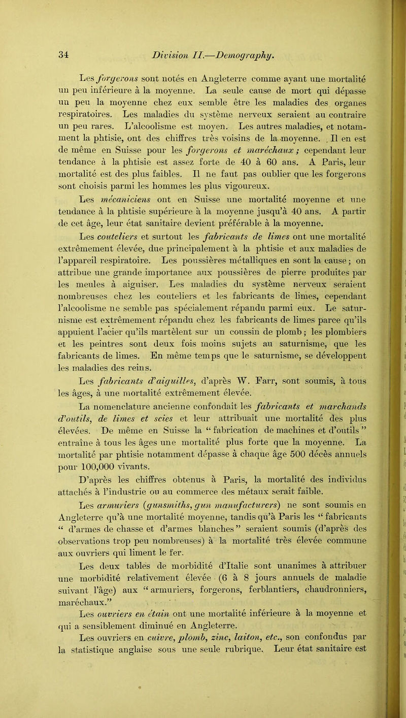 Les foryerons sont notes en Angletevre comme ayant une mortalite uu pen inferieure a la moyenue. La seule cause de mort qui depasse im pen la moyenne chez eux semble etre les maladies des organes respiratoires. Les maladies du systeme nerveux seraient au coutraire un peu rares. L’alcoolisme est moyen. Les autres maladies, et notam- ment la phtisie, ont des chilfres tres voisins de la moyenne. , II en est de meme en Suisse pour les foryerons et marechaux; cependant leur tendance a la plitisie est assez forte de 40 a 60 ans. A Pai’is, leur mortalite est des plus faibles. II ne faut pas oublier que les forgerons sont choisis parmi les bommes les plus vigoureux. Les mecaniciens ont en Suisse une mortalite moyenne et une tendance a la phtisie superieure a la moyenne jusqu’a 40 ans. A partir de cet age, leur etat sanitaire devient preferable a la moyenne. Les couteliers et surtout les fahricants de limes ont une mortalite extremement elevee, due principalement a la phtisie et aux maladies de I’appareil respiratoire. Les poussieres metalliques en sont la cause; on attribue une grande importanee aux poussieres de pierre produites par les meules a aiguiser. Les maladies du systeme nerveux seraient nombreuses chez les couteliers et les fahricants de limes, cependant Falcoolisme ne semble pas specialement repandu parmi eux. Le satur- nisme est extremement repandu chez les fahricants de limes parce qu’ils appuient I’acier qu’ils raartelent sur un coussin de plomb; les plombiers et les peintres sont deux fois moins .sujets au saturnisine, que les fahricants de limes. En meme temps que le saturnisme, se developpent les maladies des reins. Les fahricants d'aiguilles, d’apres W. Farr, sont soumis, a tons les ages, a une mortalite extremement elevee. La nomenclature ancienne confondait les fahricants et marchands d’o utils, de limes et scies et leur attribuait une mortalite des plus elevees. De ni6me en Suisse la “ fabrication de machines et d’outils ” entraine a tons les ages une mortalite plus forte que la moyenne. La mortalite par phtisie notamment depasse a chaque age 500 deces annuels pour 100,000 vivants. D’apres les chiffres obtenus a Paris, la mortalite des individus attaches a I’industrie on au commerce des metaux serait faible. Yie.'S, armuriers {cjunsmiths, gun manufacturers) ne sont soumis en Angleterre qu’a une mortalite moyenue, tandis qu’a Paris les “ fahricants “ d’armes de chasse et d’armes blanches ” seraient soumis (d’apres des observations trop peu nombreuses) a la mortalite tres elevee commune aux ouvriers qui liment le fer. Les deux tables de morbidite d’ltalie sont unanimes a attribuer une morbidite relativement elevee (6 a 8 jours annuels de maladie suivant I’age) aux “ armuriers, forgerons, ferblantiers, chaudronniers, marechaux.” Les ouvriers en etain ont une mortalite inferieure a la moyenue et qui a sensiblement diminue en Angleterre. Les ouvriers en cuivre, plomh, zinc, laiton, etc., son confondus par la statistique anglaise sous une seule rubrique. Leur etat sanitaire est