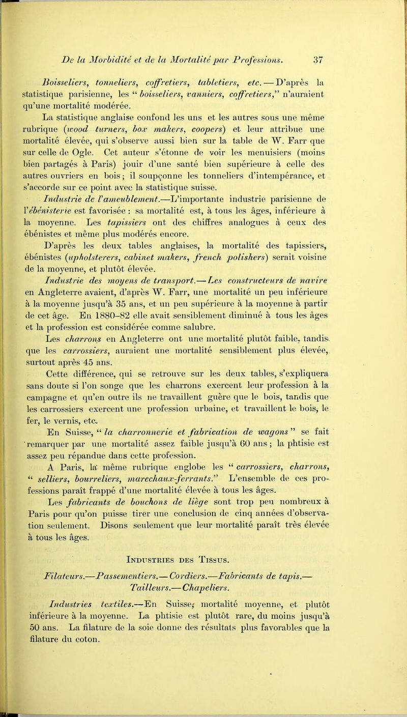 Boisseliers, tonneliers, coffretiers, tabletiers, etc. — D’apres la statistique parisienne, les “ boisseliers, vanniers, coffretiersf n’auraient qu’une mortalite moderee. La statistique anglaise confond les uns et les autres sous une meme rubrique {icood turners, box makers, coopers) et leur attribue une mortalite elevee, qui s’observe aussi bien sur la table de W. Farr que sur celle de Ogle. Cet auteur s’etonne de voir les menuisiers (moins bien partages a Paris) jouir d’une sante bien superieure a celle des autres ouvriers en bois; il soup^onne les tonneliers d’intemperance, et s’accorde sur ce point avec la statistique suisse. Industrie de Vameublenient.—L’importante Industrie parisienne de Vebenisterie est favorisee : sa mortalite est, a tons les ages, inferieure a la moyenne. Les tapissiers ont des chiffres analogxies a ceux des ebenistes et meme plus moderes encore. D’apres les deux tables anglaises, la mortalite des tapissiers, ebenistes {iipholsterers, cabinet makers, french polishers) serait voisine de la moyenne, et plut&t elevee. Industrie des rnoyens de transport.— Les constructeurs de navire en Angleterre avaient, d’apres W. Farr, une mortalite un peu inferieure a la moyenne jusqu’a 35 ans, et un peu superieure a la moyenne a partir de cet age. En 1880-82 elle avait sensiblement diminue a tons les ages et la profession est consideree comme salubre. Les charrons en Angleterre ont une mortalite plutot faible. tandis, que les carrossiers, aurfdent une mortalite sensiblement plus elevee,. surtout apres 45 ans. Cette difference, qui se retrouve sur les deux tables, s’expliquera sans doute si Ton songe que les charrons exercent leur profession a la campagne et qu’en outre ils ne travaillent guere que le bois, tandis que les carrossiers exercent une profession urbaine, et travaillent le bois, le fer, le vernis, etc. En Suisse, “ la charronnerie et fabrication de wagons ” se fait remarquer par une mortalite assez faible jusqu’a 60 ans ; la phtisie est assez peu repandue dans cette profession. A Paris, la' meme rubrique englobe les “ carrossiers, charrons, “ selliers, bourreliers, marechaux-ferr ants!' L’ensemble de ces pro- fessions parait frappe d’une mortalite elevee a tons les ages. Les fabricants de bouchons de liege sont trop peu nombreux a Paris pour qu’on puisse tirer une conclusion de cinq annees d’observa- tion seulement. Disons seulement que leur mortalite parait tres elevee a tous les ages. Industries des Tissus. Filateurs.—Passementiers.— Cordiers.—Fabricants de tapis.— Tailleurs.— Chapeliers. Industries textiles.—En Suisse; mortalite moyenne, et plutot inferieure a la moyenne. La phtisie est plutot rare, du moins jusqu’a 50 ans. La filature de la sole donne des resultats plus favorables que la filature du coton.