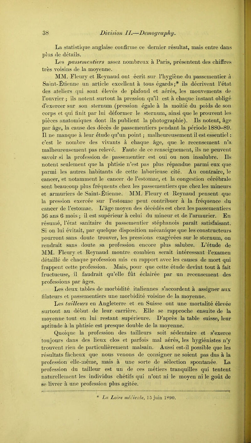 La statistique anglaise coiifirme ce dernier resultat, mais entre dans plus de details. Les passementiers assez nombreux a Paris, presentent des cbiffres tres voisins de la moyenne. MM. Fleury et Reynaud ont ecrit sur I’hygiene du passementier a Saint-Etienne un article excellent a tous egards;* ils decrivent I’etat des ateliers qui sent eleves de plafond et acres, les mouvements de I’ou'VTier; ils notent surtout la pression qu’il est a chaque instant oblige d’exercer sur son sternum (pression egale a la moitie du poids de son corps et qui finit par lui deformer le sternum, ainsi que le prouvent les pieces anatomiques dont ils publient la photographie). Ils notent, age par age, la cause des deces de passementiers pendant la periode 1880-89. II ue manque a leur etude qu’un point; malbeureusement il est essentiel: c’est le nombre des vivants a chaque age, que le recensement n’a malbeureusement pas releve. Faute de ce renseignement, ils ne peuvent savoir si la profession de passementier est oui ou non insalubre. Ils notent seulement que la pbtisie n’est pas plus repandue parmi eux que parmi les autres habitants de cette laborieuse cite. Au contraire, le cancer, et notamment le cancer de I’estomac, et la congestion cerebrale sont beaucoup plus frequents chez les passementiers que chez les mineurs et armuriers de Saint-Etienne. MM. Fleury et Reynaud pensent que la pression exercee sur I’estomac peut contribuer a la frequence du cancer de I’estomac. L’age moyen des decedes est chez les passementiers 56 ans 6 mois ; il est superieur a celui du mineur et de I’armurier. En resume, I’eiat sanitaire du passementier stephanois parait satisfaisant. Si on lui evitait, par quelque disposition mecanique que les constructeurs pourront sans doute trouver, les pressious exagerees sur le sternum, on rendrait sans doute sa profession encore plus salubre. L’etude de MM. Fleury et Reynaud montre combieu serait interessant I’exameu detaille de chaque profession mis en rapport avec les causes de mort qui frappent cette profession. Mais, pour que cette etude deviut tout a fait fructueuse, il faudrait qu’elle fut eclairee par un recensement des professions par ages. Les deux tables de morbidite italiennes s’accordent a assisner aux hlateurs et passementiers une morbidite voisine de la moyenne. Les tailleurs en Angleterre et en Suisse ont une mortalite elevee surtout au debut de leur carriere. Elle se rapproche ensuite de la moyenne tout en lui restant superieure. D’apres la table suisse, leur aptitude a la phtisie est presque double de la moyenne. Quoique la profession des tailleurs soit sedentaire et s’exerce toujours dans des lieux clos et parfois mal aeres, les hygienistes n’y trouvent rien de particulierement malsain. Aussi est-il possible que les resultats facheux que nous venous de consigner ue soient pas dus a la profession elle-meme, mais a une sorte de selection spoutanee. La profession du tailleur est un de ces metiers tranquilles qui tentent naturellement les individus chetifs qui n’out ni le moyen ni le gout de se livrer a une profession plus agitee. La Loire medicale, 15 juin 1S90.