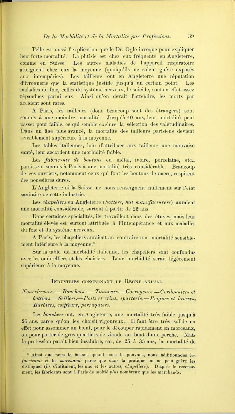 Telle est aussi rexplicatiou que le Dr. Ogle invoque pour expliquer leur forte mortalite. La plitisie est chez eux frequente en Angleterre, comme eu Suisse. Les autres maladies de rappareil respii’atoire atteigneut chez eux la moyeuue (quoiqu’ils ne soient guere exposes aux intemperies). Les tailleurs out en Angleterre une reputation d’ivrognerie que la statistique justifie jusqu’a un certain point. Les maladies du foie, celles du systeme nerveux, le suicide, sont en effet assez repandues parmi eux. Ainsi qu’on devait rattendre, les morts par accident sont rares. A Paris, les tailleurs (dont beaucoup sont des etrangers) sont soumis a une moindre mortalite. Jusqu’a 40 ans, leur mortalite pent passer pour faible, ce qui semble exclure la selection des valetudinaires. Dans un age plus avance, la mortalite des tailleurs parisiens devient sensiblement superieure a la moyenne. Les tables italiennes, loin d’attribuer aux tailleurs une mauvaise sante, leur accordent une morbidite faible. Les fabricants de bouto7is en metal, ivoire, porcelaine, etc., paraissent soumis a Paris a une mortalite tres considerable. Beaucoup de ces ouvriers, notamment ceux qui font les boutons de nacre, respirent des poussieres dures. L’Angleterre ni la Suisse ne nous renseignent nullement sur I’ciat sanitaire de cette industrie. Les chapeliers eu Angleterre (hatters, hat ^namtfacturers) auraient une mortalite considerable, surtout a partir de 25 ans. Dans certaines siDecialites, ils travaillent dans des etuves, mais leur mortalite elevee est surtout attribuee a I’intemperance et aux maladies du foie et du systeme nerveux. A Paris, les chapeliers auraient an coutraire une mortalite seusible- ment inferieure a la moyenne.* Sur la table de morbidite italienne, les chapeliei's sont coufondus avec les ombrelliers et les chaisiers. Leur morbidite serait legerement superieure a la moyenne. Industries conceknant le Eeune animal. Nourrisseurs. — Bouchers. — Tanneurs.— Coi'royeurs.—Cordoiuiiers et bottlers.—Selliers.—Polls et crins, sparterie.—Peiynes et brosses. Barbiers, coiffeurs, perruquiers. Les bouchers ont, en Angleterre, une mortalite tres faible jusqu’a 25 ans, parce qu’on les choisit vigoureux. II faut etre tres solide en effet pour assommer un bceuf, pour le decouper rapidement en morceaux, ou pour porter de gros quartiers de viaude au bout d’uue perche. Mais la profession parait bien iusalubre, car, de 25 a 35 ans, la mortalite de * Ainsi que nous le faisons quaud nous le pouvons, nous additionnous les fahricanis et les marchands parce que dans la pratique on ne peut guere les distinguer (ils s’intitulent, les uns et les autres, chapeliers'). D’apres le recense- meut, les fabricants sont a Paris de moitie phis nombreux que les marcbands.