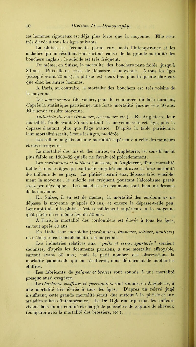 ces homnies vigoureux est deja plus forte que la moyenne. Elle reste tres elevee a tons les ages suivants. La plitisie est frequente parmi eux, mais rintemperance et les maladies qui en resultent sont surtout caiise de la grande mortalite des boucliers anglais; le suicide est tres frequent. De meine, en Suisse, la mortalite des bouchers reste faible jusqu’a 30 ans. Puis elle ne cesse de depasser la moyenne. A tons les ages (excepte avant 20 ans), la plitisie est deux fois plus frequente chez eux que cbez les autres liommes. A Paris, au contraire, la mortalite des bouchers est tres voisine de la moyenne. Les nourrisseurs (de vaches, pour le commerce dn lait) auraient, d’apres la statistique parisienne, une forte mortalite j usque vers 40 ans. Elle serait ensuite moyenne. Industrie du cuir {tanneurs, cor voyeurs etc.).—En Angleterre, leur mortalite, faible avant 35 ans, atteint la moyenne vers cet age, puis la depasse d’autant plus que I’age avance. D’apres la table parisienne, leur mortalite serait, a tous les ages, moderee. Les selliers anglais out une mortalite superieure a celle des tanneurs et des corroyeurs. La mortalite des uns et des autres, en Angleterre, est sensiblement plus faible en 1880-82 qu’elle ne I’avait ete precedemment. Les cordonniers et hottiers jouissent, en Angleterre, d’une mortalite faible a tous les ages qui contraste singuliferement avec la forte mortalite des tailleurs de ce pays. La phtisie, parmi eux, depasse tres sensible- ment la moyenne; le suicide est frequent, pourtant I’alcoolisme parait assez peu developpe. Les maladies des poumons sont bien au-dessous de la moyenne. En Suisse, il en est de meme; la mortalite des cordonniers ne depasse la moyenne qu’apres 50 ans, et encore la depasse-t-elle peu. Leur aptitude a la phtisie n’est sensiblement superieure a la moyenne qu’a partir de ce meme age de 50 ans. A Paris, la mortalite des cordonniers est elevee a tous les ages, surtout apres 50 ans. En Italie, leur morbidite (cordonniers, tanneurs, selliers, gantiers) ne s’eloigne pas sensiblement de la moyenne. Les industries relatives aux poils et crins, sparterie” seraient soumises, d’apres les documents parisiens, a une mortalite effroyable, surtout avant 30 ans; mais le petit nombre des observations, la mortalite paradoxale qui en resulterait, nous detournent de publier les chiffres. Les fabricants de peignes et brasses sont soumis a une mortalite presque aussi exageree. Les barhiers, coiffeurs et perriiquiers sont soumis, en Angleterre, a une mortalite tres elevee a tous les ages. D’apres un releve juge iusuffisant, cette grande mortalite serait due surtout a la phtisie et aux maladies suites d’intemperance. Le Dr. Ogle remarque que les coiffeurs vivent dans un air confine et charge de poussieres de rognure de cheveux (comparer avec la mortalite des brossiers, etc.).