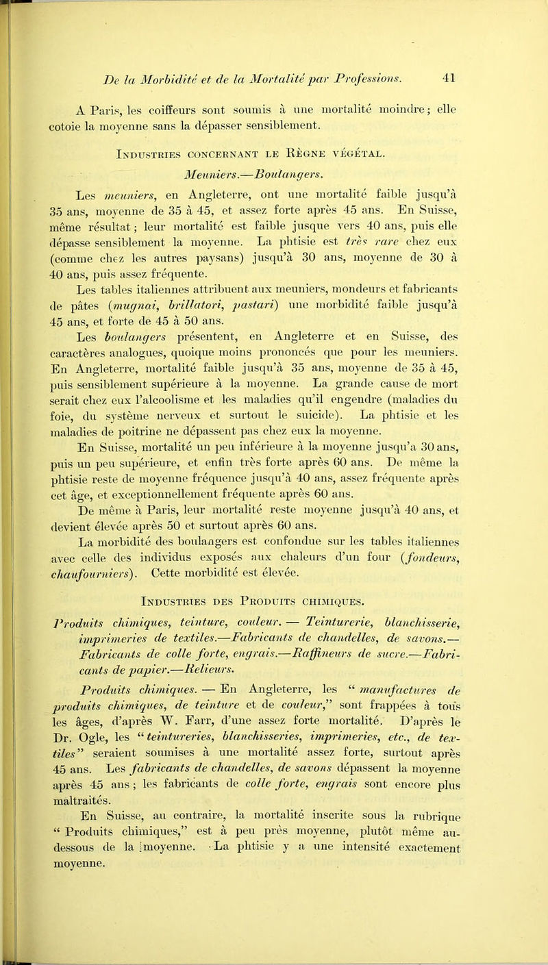 A Paris, les coifPeurs sont soumis a une mortalite moindre; elle cotoie la moyenne sans la depasser sensiblement. Industries concernant le Regne vegetal. Meuniers.—Boulangers. Les meuniers, en Angleterre, ont une mortalite faible jusqu’ii 35 ans, moyenne de 35 a 45, et assez forte apres 45 ans. En Snisse, meme resultat; leur mortalite est faible j usque vers 40 ans, puis elle depasse sensiblement la moyenne. La phtisie est tres rare cbez eux (comme chez les autres paysans) jusqu’a 30 ans, moyenne de 30 a 40 ans, puis assez frequente. Les tables italiennes attribuent aux meuniers, mondeurs et fabricants de pates (niugnai, brillatori, pastari) une morbidite faible jusqu’a 45 ans, et forte de 45 a 50 ans. Les boulangers presentent, en Angleterre et en Suisse, des caracteres analogues, quoique moins prononces que pour les meuniers. En Angleterre, mortalite faible jusqu’a 35 ans, moyenne de 35 a 45, puis sensiblement superieure a la moyenne. La grande cause de mort serait cbez eux ralcoolisme et les maladies qu’il engendre (maladies du foie, du systeme nerveux et surtout le suicide). La phtisie et les maladies de poitrine ne depassent pas cbez eux la moyenne. En Suisse, mortalite un peu inferieure a la moyenne jusqu’a 30 ans, puis un peu superieure, et enfin tres forte apres 60 ans. De meme la phtisie reste de moyenne frequence jusqu’a 40 ans, assez frequente apres cet age, et exceptionnellement frequente apres 60 ans. De meme a Paris, leur mortalite reste moyenne jusqu’a 40 ans, et devient elevee apres 50 et surtout aprfes 60 ans. La morbidite des boulangers est confondue sur les tables italiennes avec celle des individus exposes aux chaleurs d’un four {fondeurs, chaufourniers). Cette morbidite est elevee. Industries des Produits chimiques. Produits chimiques, teinture, coideur. — Teinturerie, blanchisserie, imprimeries de textiles.—Fabricants de chandelles, de savo7is.— Fabricants de colle forte, engrais.—Raffneurs de sucre.—Fabri- cants de papier.—Relieurs. Produits chimiciues. — En Angleterre, les “ manufactures de produits chimiques, de teinture et de couJeurf sont frappees a tons les ages, d’apres W. Farr, d’une assez forte mortalite. D’apres le Dr. Ogle, les “ teintureries, blanchisseries, imprimeries, etc., de tex- tiles” seraient soumises a une mortalite assez forte, surtout apres 45 ans. Les fabricants de chandelles, de savons depassent la moyenne apres 45 ans ; les fabricants de colle forte, engrais sont encore plus maltraites. En Suisse, au coutraire, la mortalite inscrite sous la rTibrique “ Produits chimiques,” est a peu pres moyenne, plutot meme au- dessous de la [moyenne. La phtisie y a une intensite exactement moyenne.