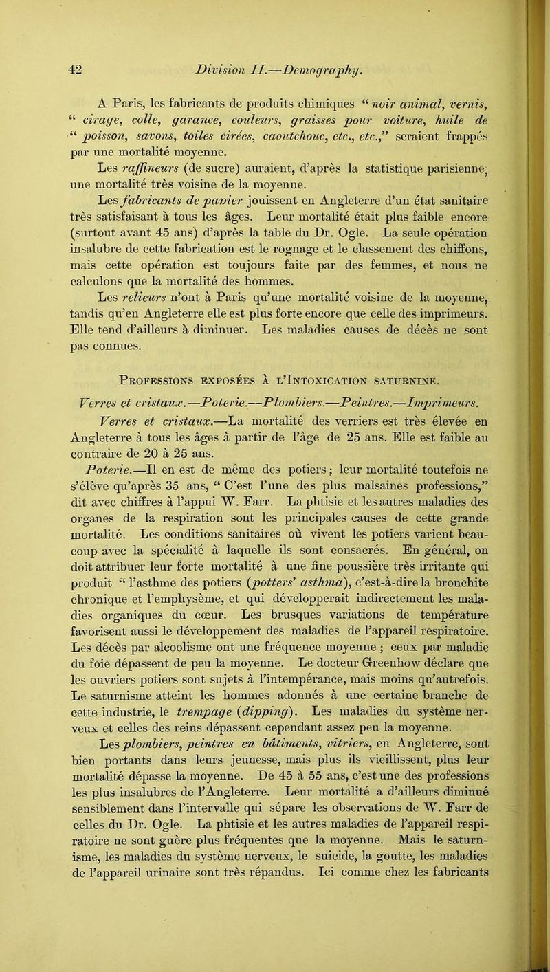 A Paris, les fabricants de produits chimiques “ noir animal, vernis, “ cirage, colle, garance, coideurs, graisses pour voiture, huile de “ poisson, savons, toiles drees, caoutchouc, etc., etc.,” seraient frappes par line mortalite moyenne. Les raffineurs (de sucre) auraient, d’apres la statistique parisienue^ line mortalite tres voisine de la moyenne. Les fabricants de panier jouissent en Angleterre d’un etat sanitaire ties satisfaisant a tons les ages. Leur mortalite etait plus faible encore (surtout avant 45 ans) d’apres la table du Dr. Ogle. La seule operation insalubre de cette fabrication est le rognage et le classement des chiffons, mais cette operation est toujours faite par des femmes, et nous ne calculons que la mortalite des hommes. Les relieurs n’ont a Paris qu’une mortalite voisine de la moyenne, tandis qu’en Angleterre elle est plus forte encore que celle des imprimeurs. Elle tend d’ailleurs a diminuer. Les maladies causes de deces ne sent pas connues. Professions exposees a l’Intoxication saturnine. Verres et cristaux. —Poterie.—Plombiers.—Peintres.—Imprimeurs. Verves et cristaux.—La mortalite des venders est tres elevee en Angleterre a tons les ages a partir de I’age de 25 ans. Elle est faible au contraire de 20 a 25 ans. Poterie.—II en est de meme des potiers; leur mortalite toutefois ne s’eleve qu’apres 35 ans, “ O’est I’une des plus malsaines professions,” dit avec chiffres a I’appui W. Farr. La phtisie et lesautres maladies des organes de la respiration sont les priucipales causes de cette grande mortalite. Les conditions sanitaires ou vivent les potiers varient beau- coup avec la speoalite a laquelle ils sont consacres. En general, on doit attribuer leur forte mortalite a une fine poussiere tres irritante qui produit “ I’asthme des potiers {potters' asthma'), c’est-a-dire la bronchite chronique et I’emphyseme, et qui developperait indirectement les mala- dies organiques du coeur. Les brusques variations de temperature favorisent aussi le developpement des maladies de I’appareil respiratoire. Les deces par alcoolisme ont une frequence moyenne ; ceux par maladie du foie depassent de peu la moyenne. Le docteur Greeuhow declare que les ouvriers potiers sont sujets a I’intemperance, mais moius qu’autrefois. Le saturnisme atteint les hommes adonnes a une certaiue branche de cette Industrie, le trempage {dipping). Les maladies du systeme ner- veux et celles des reins depassent cependant assez peu la moyenne. Les plombiers, peintres en bdtiments, vitriers, en Angleterre, sont bien portants dans leurs jeunesse, mais plus ils vieillissent, plus leur mortalite depasse la moyenne. De 45 a 55 ans, c’est une des professions les plus insalubres de 1’Angleterre. Leur mortalite a d’ailleurs diminue sensiblement dans I’intervalle qui separe les observations de W. Farr de celles du Dr. Ogle. La phtisie et les autres maladies de I’appareil respi- ratoire ne sont guere plus frequentes que la moyenne. Mais le saturn- isme, les maladies du systeme nerveux, le suicide, la goutte, les maladies de I’appareil urinaire sont tres repandus. Ici comme chez les fabricants