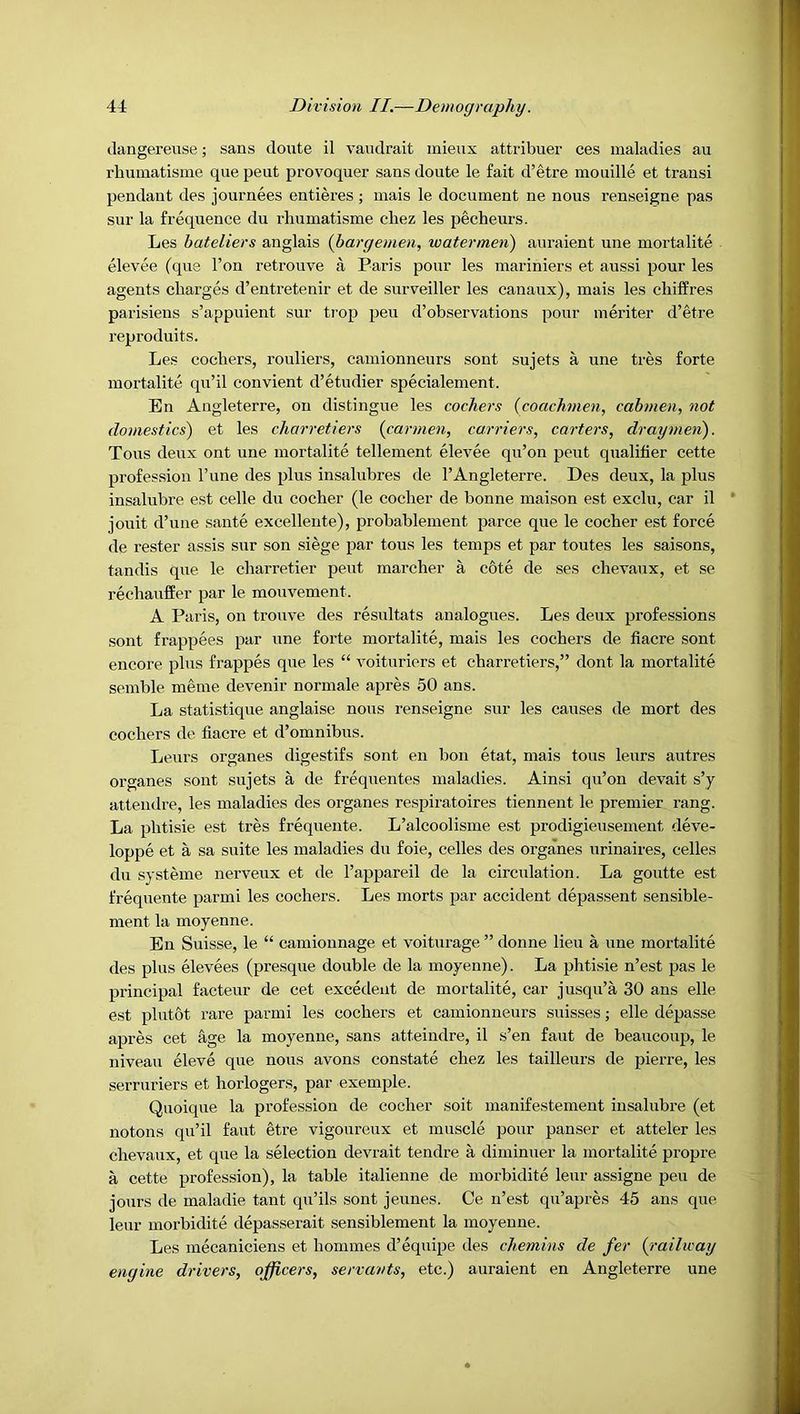 clangereuse; sans doute il vandrait mieux attribuer ces maladies an rbumatisme qiie pent provoquer sans doute le fait d’etre mouille et transi pendant des journees entieres ; mais le document ne nous renseigne pas sur la frequence du rbumatisme ebez les pecbeurs. Les bateliers anglais {bargemen, watermen) auraient une mortalite elevee (que Ton retrouve a Paris pour les mariniers et aussi pour les agents charges d’entretenir et de surveiller les canaux), mais les cbiffres parisiens s’appuient sur ti-op peu d’observations pour meriter d’etre reproduits. Les cocbers, rouliers, camionneurs sont sujets a une tres forte mortalite qu’il convient d’etudier specialement. En Angleterre, on distingue les cockers {coachmen, cabmen, not domestics) et les charretiers {carmen, carriers, carters, draymen). Tous deux ont une mortalite tellement elevee qu’on pent qualifier cette profession I’une des plus insalubres de I’Angleterre. Des deux, la plus insalubre est celle du cocber (le cocher de bonne maison est exclu, car il * jouit d’une sante excellente), probablement parce que le cocher est force de rester assis sur son siege par tous les temps et par toutes les saisons, tandis que le charretier pent marcher a c6te de ses chevaux, et se rechauffer par le mouvement. A Paris, on trouve des resultats analogues. Les deux professions sont frappees par une forte mortalite, mais les cocbers de fiacre sont encore plus frappes que les “ voituriers et charretiers,” dont la mortalite semble meme devenir normale apres 50 ans. La statistique anglaise nous renseigne sur les causes de mort des cochers de fiacre et d’omnibus. Leurs organes digestifs sont en bon etat, mais tous leurs autres organes sont sujets a de frequentes maladies. Ainsi qu’on devait s’y attendre, les maladies des organes respiratoires tiennent le premier rang. La phtisie est tres frequente. L’alcoolisme est prodigieusement deve- loppe et a sa suite les maladies du foie, celles des organes urinaires, celles du systeme nerveux et de rappareil de la circulation. La goutte est frequente parmi les cochers. Les morts par accident depassent sensible- ment la moyenne. En Suisse, le “ camionnage et voiturage ” donne lieu a une mortalite des plus elevees (presque double de la moyenne). La phtisie n’est pas le principal facteur de cet excedeut de mortalite, car jusqu’a 30 ans elle est plutot I’are parmi les cochers et camionneurs suisses; elle depasse apres cet %e la moyenne, sans atteindre, il s’en faut de beaucoup, le niveau eleve que nous avons constate chez les tailleurs de pierre, les serruriers et horlogers, par exemple. Quoique la profession de cocher soit manifestement insalubre (et notons qu’il faut etre vigoureux et muscle pour panser et atteler les chevaux, et que la selection devrait tendre a diminuer la mortalite propre. a cette profession), la table italienne de morbidite leur assigne peu de jours de maladie taut qu’ils sont jeunes. Ce n’est qu’apres 45 ans que leur morbidite depasserait sensiblement la moyenne. Les mecaniciens et homines d’equipe des chemins de fer {^railway engine drivers, officers, servants, etc.) auraient en Angleterre une